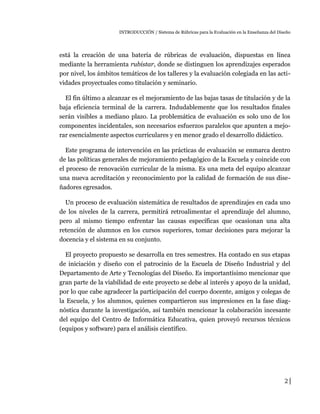 INTRODUCCIÓN / Sistema de Rúbricas para la Evaluación en la Enseñanza del Diseño
está la creación de una batería de rúbricas de evaluación, dispuestas en línea
mediante la herramienta rubistar, donde se distinguen los aprendizajes esperados
por nivel, los ámbitos temáticos de los talleres y la evaluación colegiada en las acti-
vidades proyectuales como titulación y seminario.
El fin último a alcanzar es el mejoramiento de las bajas tasas de titulación y de la
baja eficiencia terminal de la carrera. Indudablemente que los resultados finales
serán visibles a mediano plazo. La problemática de evaluación es solo uno de los
componentes incidentales, son necesarios esfuerzos paralelos que apunten a mejo-
rar esencialmente aspectos curriculares y en menor grado el desarrollo didáctico.
Este programa de intervención en las prácticas de evaluación se enmarca dentro
de las políticas generales de mejoramiento pedagógico de la Escuela y coincide con
el proceso de renovación curricular de la misma. Es una meta del equipo alcanzar
una nueva acreditación y reconocimiento por la calidad de formación de sus dise-
ñadores egresados.
Un proceso de evaluación sistemática de resultados de aprendizajes en cada uno
de los niveles de la carrera, permitirá retroalimentar el aprendizaje del alumno,
pero al mismo tiempo enfrentar las causas específicas que ocasionan una alta
retención de alumnos en los cursos superiores, tomar decisiones para mejorar la
docencia y el sistema en su conjunto.
El proyecto propuesto se desarrolla en tres semestres. Ha contado en sus etapas
de iniciación y diseño con el patrocinio de la Escuela de Diseño Industrial y del
Departamento de Arte y Tecnologías del Diseño. Es importantísimo mencionar que
gran parte de la viabilidad de este proyecto se debe al interés y apoyo de la unidad,
por lo que cabe agradecer la participación del cuerpo docente, amigos y colegas de
la Escuela, y los alumnos, quienes compartieron sus impresiones en la fase diag-
nóstica durante la investigación, así también mencionar la colaboración incesante
del equipo del Centro de Informática Educativa, quien proveyó recursos técnicos
(equipos y software) para el análisis científico.
2
 