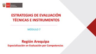 ESTRATEGIAS DE EVALUACIÓN
TÉCNICAS E INSTRUMENTOS
MÓDULO 7
Región Arequipa
Especialización en Evaluación por Competencias
 
