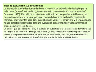 Tipos de evaluación y sus instrumentos
La evaluación puede clasificarse de diversas maneras de acuerdo a la tipología que se
seleccione "por su funcionalidad, por su normotipo, temporalidad o por sus agentes",
Casanova (1995). Más allá de las diversas clasificaciones que puedan establecerse, un
punto de coincidencia de los expertos es que cada forma de evaluación requiere de
técnicas e instrumentos para darle confiabilidad y validez. El empirismo y la improvisación
no son características válidas para una evaluación del aprendizaje y solo aumentan el
grado de subjetividad de ésta.
En el enfoque por competencias, la evaluación auténtica es una excelente alternativa que
se adapta a las formas de trabajo requeridas y a los propósitos educativos planteados en
Planes y Programas de estudio. En este tipo de evaluación, a su vez, los instrumentos
utilizados son, entre otros, el Portafolios y la Matriz de Valoración o Rúbricas.
Tipos de evaluación y sus instrumentos
La evaluación puede clasificarse de diversas maneras de acuerdo a la tipología que se
seleccione "por su funcionalidad, por su normotipo, temporalidad o por sus agentes",
Casanova (1995). Más allá de las diversas clasificaciones que puedan establecerse, un
punto de coincidencia de los expertos es que cada forma de evaluación requiere de
técnicas e instrumentos para darle confiabilidad y validez. El empirismo y la improvisación
no son características válidas para una evaluación del aprendizaje y solo aumentan el
grado de subjetividad de ésta.
En el enfoque por competencias, la evaluación auténtica es una excelente alternativa que
se adapta a las formas de trabajo requeridas y a los propósitos educativos planteados en
Planes y Programas de estudio. En este tipo de evaluación, a su vez, los instrumentos
utilizados son, entre otros, el Portafolios y la Matriz de Valoración o Rúbricas.
 