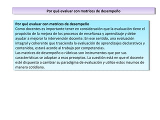 Por qué evaluar con matrices de desempeño
Como docentes es importante tener en consideración que la evaluación tiene el
propósito de la mejora de los procesos de enseñanza y aprendizaje y debe
ayudar a mejorar la intervención docente. En ese sentido, una evaluación
integral y coherente que trascienda la evaluación de aprendizajes declarativos y
contenidos, estará acorde al trabajo por competencias.
Las matrices de desempeño o rúbricas son instrumentos que por sus
características se adaptan a esos preceptos. La cuestión está en que el docente
esté dispuesto a cambiar su paradigma de evaluación y utilice estos insumos de
manera cotidiana.
Por qué evaluar con matrices de desempeño
Como docentes es importante tener en consideración que la evaluación tiene el
propósito de la mejora de los procesos de enseñanza y aprendizaje y debe
ayudar a mejorar la intervención docente. En ese sentido, una evaluación
integral y coherente que trascienda la evaluación de aprendizajes declarativos y
contenidos, estará acorde al trabajo por competencias.
Las matrices de desempeño o rúbricas son instrumentos que por sus
características se adaptan a esos preceptos. La cuestión está en que el docente
esté dispuesto a cambiar su paradigma de evaluación y utilice estos insumos de
manera cotidiana.
Por qué evaluar con matrices de desempeñoPor qué evaluar con matrices de desempeño
 