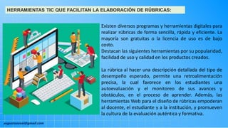 augustozaval@gmail.com
HERRAMIENTAS TIC QUE FACILITAN LA ELABORACIÓN DE RÚBRICAS:
Existen diversos programas y herramientas digitales para
realizar rúbricas de forma sencilla, rápida y eficiente. La
mayoría son gratuitas o la licencia de uso es de bajo
costo.
Destacan las siguientes herramientas por su popularidad,
facilidad de uso y calidad en los productos creados.
La rúbrica al hacer una descripción detallada del tipo de
desempeño esperado, permite una retroalimentación
precisa, la cual favorece en los estudiantes una
autoevaluación y el monitoreo de sus avances y
obstáculos, en el proceso de aprender. Además, las
herramientas Web para el diseño de rúbricas empoderan
al docente, el estudiante y a la institución, y promueven
la cultura de la evaluación auténtica y formativa.
 