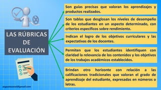 augustozaval@gmail.com
Brindan otro horizonte con relación a las
calificaciones tradicionales que valoran el grado de
aprendizaje del estudiante, expresadas en números o
letras.
LAS RÚBRICAS
DE
EVALUACIÓN
Son guías precisas que valoran los aprendizajes y
productos realizados.
Son tablas que desglosan los niveles de desempeño
de los estudiantes en un aspecto determinado, con
criterios específicos sobre rendimiento.
Indican el logro de los objetivos curriculares y las
expectativas de los docentes.
Permiten que los estudiantes identifiquen con
claridad la relevancia de los contenidos y los objetivos
de los trabajos académicos establecidos.
 