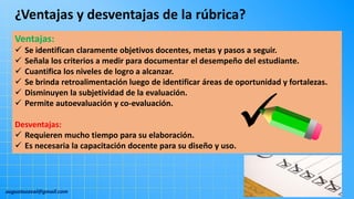augustozaval@gmail.com
Ventajas:
 Se identifican claramente objetivos docentes, metas y pasos a seguir.
 Señala los criterios a medir para documentar el desempeño del estudiante.
 Cuantifica los niveles de logro a alcanzar.
 Se brinda retroalimentación luego de identificar áreas de oportunidad y fortalezas.
 Disminuyen la subjetividad de la evaluación.
 Permite autoevaluación y co-evaluación.
Desventajas:
 Requieren mucho tiempo para su elaboración.
 Es necesaria la capacitación docente para su diseño y uso.
¿Ventajas y desventajas de la rúbrica?
 