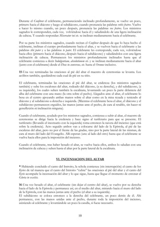 Durante el Confiteor el celebrante, permaneciendo inclinado profundamente, se vuelve un poco,
primero hacia el diácono y luego al subdiácono, cuando pronuncia las palabras vobis fratres. Vuelve
a hacer lo mismo cuando, un poco después, pronuncia las palabras vos fratres. Los ministros
sagrados le corresponden, cada vez, volviéndose hacia él y saludándolo de una ligera inclinación
de cabeza. Y cuando respondan Misereatur tui etc. se inclinan medianamente hacia el celebrante.

Por su parte los ministros sagrados, cuando recitan el Confiteor después de que lo haya hecho el
celebrante, inclinan el cuerpo profundamente hacia el altar, y se vuelven hacia el celebrante a las
palabras tibi pater y a las palabras te pater. El celebrante les corresponde, cada vez, volviéndose
hacia ellos (primero hacia el diácono, después hacia el subdiácono) y saludándolos con una ligera
inclinación de cabeza. Permanecen los ministros profundamente inclinados hasta que el
celebrante comienza a decir Indulgentiam, absolutionem etc. y se inclinan medianamente hacia el altar
(junto con el celebrante) desde el Deus tu conversus, etc. hasta el Oremus inclusive.

15-Una vez terminadas las oraciones al pié del altar el maestro de ceremonias se levanta. Los
acólitos también, quedándose cada cual de pié en su sitio.

El celebrante, terminadas las oraciones al pié del altar, se endereza (los ministros sagrados
también) y sube los escalones del altar, rodeado del diácono, (a su derecha), y del subdiácono, (a
su izquierda), los cuales suben también la escalinata, levantando un poco la parte delantera del
alba del celebrante con una mano (la otra sobre el pecho). Llegados ante el altar, el celebrante lo
besa en el centro apoyando ambas manos sobre el altar como en la misa rezada y teniendo al
diácono y al subdiácono a derecha e izquierda. (Mientras el celebrante besa el altar, el diácono y el
subdiácono permanecen erguidos, las manos juntas ante el pecho, de cara al retablo, sin hacer ni
genuflexión ni inclinación ninguna).

Cuando el celebrante, ayudado por los ministros sagrados, comienza a subir al altar, el maestro de
ceremonias se dirige hacia la credencia y hace signo al turiferario para que se presente. El
turiferario (llevando el incensario con la izquierda) toma entonces la naveta del incienso (que está
sobre la credencia). Acto seguido ambos van a colocarse del lado de la Epístola, al pié de las
escaleras del altar, pero no por el frente de las gradas, sino por la parte lateral de las mismas, de
cara al muro del lado del Evangelio. Allí esperan (uno al lado del otro) hasta que el celebrante se
vuelva hacia ellos para la imposición del incienso.

Cuando el celebrante, tras haber besado el altar, se vuelve hacia ellos, ambos lo saludan con una
inclinación de cabeza y suben hasta el altar por la parte lateral de la escalinata.


                              VI. INCENSACION DEL ALTAR

* Habiendo concluido el canto del Introito, la schola comienza (sin interrupción) el canto de los
Kyries de tal manera que el canto del Introito “cubra” las oraciones al pié del altar y el canto del
Kyrie acompañe la incensación del altar y lo que sigue, hasta que llegue el momento de entonar el
Gloria in excelsis.

16-Una vez besado el altar, el celebrante (sin dejar el centro del altar), se vuelve por su derecha
hacia el lado de la Epístola y permanece así, en el medio del altar, mirando hacia el muro del lado
de la Epístola, con las manos juntas ante el pecho (el altar a su izquierda).
El subdiácono se coloca entonces a la derecha del celebrante, un poco detrás de él. Ahí
permanece, con las manos unidas ante el pecho, durante toda la imposición del incienso,
asistiendo al celebrante y levantándole un poco la casulla, si fuese necesario.


                                                 10
 