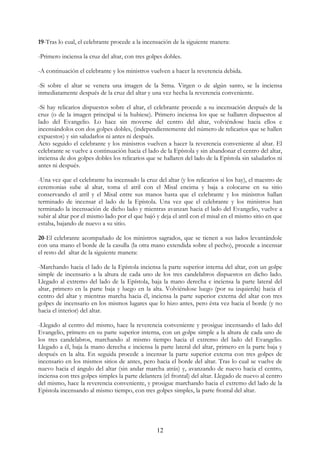 19-Tras lo cual, el celebrante procede a la incensación de la siguiente manera:

-Primero inciensa la cruz del altar, con tres golpes dobles.

-A continuación el celebrante y los ministros vuelven a hacer la reverencia debida.

-Si sobre el altar se venera una imagen de la Stma. Virgen o de algún santo, se la inciensa
inmediatamente después de la cruz del altar y una vez hecha la reverencia conveniente.

-Si hay relicarios dispuestos sobre el altar, el celebrante procede a su incensación después de la
cruz (o de la imagen principal si la hubiese). Primero inciensa los que se hallaren dispuestos al
lado del Evangelio. Lo hace sin moverse del centro del altar, volviéndose hacia ellos e
incensándolos con dos golpes dobles, (independientemente del número de relicarios que se hallen
expuestos) y sin saludarlos ni antes ni después.
Acto seguido el celebrante y los ministros vuelven a hacer la reverencia conveniente al altar. El
celebrante se vuelve a continuación hacia el lado de la Epístola y sin abandonar el centro del altar,
inciensa de dos golpes dobles los relicarios que se hallaren del lado de la Epístola sin saludarlos ni
antes ni después.

-Una vez que el celebrante ha incensado la cruz del altar (y los relicarios si los hay), el maestro de
ceremonias sube al altar, toma el atril con el Misal encima y baja a colocarse en su sitio
conservando el atril y el Misal entre sus manos hasta que el celebrante y los ministros hallan
terminado de incensar el lado de la Epístola. Una vez que el celebrante y los ministros han
terminado la incensación de dicho lado y mientras avanzan hacia el lado del Evangelio, vuelve a
subir al altar por el mismo lado por el que bajó y deja el atril con el misal en el mismo sitio en que
estaba, bajando de nuevo a su sitio.

20-El celebrante acompañado de los ministros sagrados, que se tienen a sus lados levantándole
con una mano el borde de la casulla (la otra mano extendida sobre el pecho), procede a incensar
el resto del altar de la siguiente manera:

-Marchando hacia el lado de la Epístola inciensa la parte superior interna del altar, con un golpe
simple de incensario a la altura de cada uno de los tres candelabros dispuestos en dicho lado.
Llegado al extremo del lado de la Epístola, baja la mano derecha e inciensa la parte lateral del
altar, primero en la parte baja y luego en la alta. Volviéndose luego (por su izquierda) hacia el
centro del altar y mientras marcha hacia él, inciensa la parte superior externa del altar con tres
golpes de incensario en los mismos lugares que lo hizo antes, pero ésta vez hacia el borde (y no
hacia el interior) del altar.

-Llegado al centro del mismo, hace la reverencia conveniente y prosigue incensando el lado del
Evangelio, primero en su parte superior interna, con un golpe simple a la altura de cada uno de
los tres candelabros, marchando al mismo tiempo hacia el extremo del lado del Evangelio.
Llegado a él, baja la mano derecha e inciensa la parte lateral del altar, primero en la parte baja y
después en la alta. En seguida procede a incensar la parte superior externa con tres golpes de
incensario en los mismos sitios de antes, pero hacia el borde del altar. Tras lo cual se vuelve de
nuevo hacia el ángulo del altar (sin andar marcha atrás) y, avanzando de nuevo hacia el centro,
inciensa con tres golpes simples la parte delantera (el frontal) del altar. Llegado de nuevo al centro
del mismo, hace la reverencia conveniente, y prosigue marchando hacia el extremo del lado de la
Epístola incensando al mismo tiempo, con tres golpes simples, la parte frontal del altar.




                                                 12
 