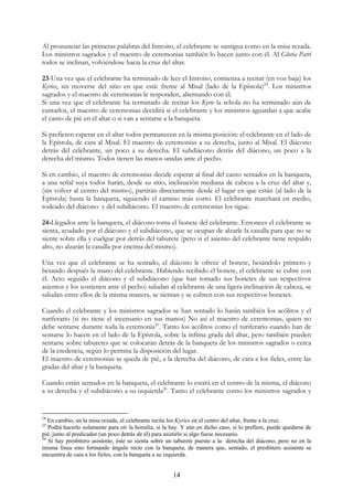 Al pronunciar las primeras palabras del Introito, el celebrante se santigua como en la misa rezada.
Los ministros sagrados y el maestro de ceremonias también lo hacen junto con él. Al Gloria Patri
todos se inclinan, volviéndose hacia la cruz del altar.

23-Una vez que el celebrante ha terminado de leer el Introito, comienza a recitar (en voz baja) los
Kyries, sin moverse del sitio en que está: frente al Misal (lado de la Epístola)24. Los ministros
sagrados y el maestro de ceremonias le responden, alternando con él.
Si una vez que el celebrante ha terminado de recitar los Kyrie la schola no ha terminado aún de
cantarlos, el maestro de ceremonias decidirá si el celebrante y los ministros aguardan a que acabe
el canto de pié en el altar o si van a sentarse a la banqueta.

Si prefieren esperar en el altar todos permanecen en la misma posición: el celebrante en el lado de
la Epístola, de cara al Misal. El maestro de ceremonias a su derecha, junto al Misal. El diácono
detrás del celebrante, un poco a su derecha. El subdiácono detrás del diácono, un poco a la
derecha del mismo. Todos tienen las manos unidas ante el pecho.

Si en cambio, el maestro de ceremonias decide esperar al final del canto sentados en la banqueta,
a una señal suya todos harán, desde su sitio, inclinación mediana de cabeza a la cruz del altar y,
(sin volver al centro del mismo), partirán directamente desde el lugar en que están (al lado de la
Epístola) hasta la banqueta, siguiendo el camino más corto. El celebrante marchará en medio,
rodeado del diácono y del subdiácono. El maestro de ceremonias los sigue.

24-Llegados ante la banqueta, el diácono toma el bonete del celebrante. Entonces el celebrante se
sienta, ayudado por el diácono y el subdiácono, que se ocupan de alzarle la casulla para que no se
siente sobre ella y cuelgue por detrás del taburete (pero si el asiento del celebrante tiene respaldo
alto, no alzarán la casulla por encima del mismo).

Una vez que el celebrante se ha sentado, el diácono le ofrece el bonete, besándolo primero y
besando después la mano del celebrante. Habiendo recibido el bonete, el celebrante se cubre con
él. Acto seguido el diácono y el subdiácono (que han tomado sus bonetes de sus respectivos
asientos y los sostienen ante el pecho) saludan al celebrante de una ligera inclinación de cabeza, se
saludan entre ellos de la misma manera, se sientan y se cubren con sus respectivos bonetes.

Cuando el celebrante y los ministros sagrados se han sentado lo harán también los acólitos y el
turiferario (si no tiene el incensario en sus manos) No así el maestro de ceremonias, quien no
debe sentarse durante toda la ceremonia25. Tanto los acólitos como el turiferario cuando han de
sentarse lo hacen en el lado de la Epístola, sobre la ínfima grada del altar, pero también pueden
sentarse sobre taburetes que se colocarán detrás de la banqueta de los ministros sagrados o cerca
de la credencia, según lo permita la disposición del lugar.
El maestro de ceremonias se queda de pié, a la derecha del diácono, de cara a los fieles, entre las
gradas del altar y la banqueta.

Cuando están sentados en la banqueta, el celebrante lo estará en el centro de la misma, el diácono
a su derecha y el subdiácono a su izquierda26. Tanto el celebrante como los ministros sagrados y


24
   En cambio, en la misa rezada, el celebrante recita los Kyries en el centro del altar, frente a la cruz.
25
   Podrá hacerlo solamente para oír la homilia, si la hay. Y aún en dicho caso, si lo prefiere, puede quedarse de
pié, junto al predicador (un poco detrás de él) para asistirlo si algo fuese necesario.
26
   Si hay presbítero asistente, éste se sienta sobre un taburete puesto a la derecha del diácono, pero no en la
misma línea sino formando ángulo recto con la banqueta, de manera que, sentado, el presbítero asistente se
encuentra de cara a los fieles, con la banqueta a su izquierda.


                                                      14
 