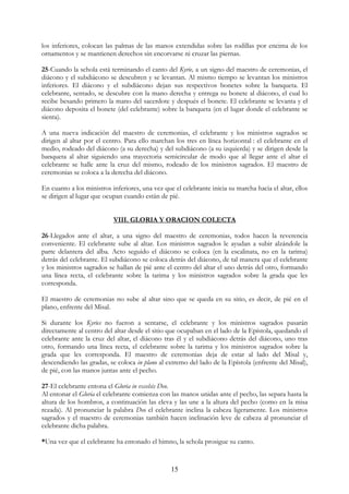 los inferiores, colocan las palmas de las manos extendidas sobre las rodillas por encima de los
ornamentos y se mantienen derechos sin encorvarse ni cruzar las piernas.

25-Cuando la schola está terminando el canto del Kyrie, a un signo del maestro de ceremonias, el
diácono y el subdiácono se descubren y se levantan. Al mismo tiempo se levantan los ministros
inferiores. El diácono y el subdiácono dejan sus respectivos bonetes sobre la banqueta. El
celebrante, sentado, se descubre con la mano derecha y entrega su bonete al diácono, el cual lo
recibe besando primero la mano del sacerdote y después el bonete. El celebrante se levanta y el
diácono deposita el bonete (del celebrante) sobre la banqueta (en el lugar donde el celebrante se
sienta).

A una nueva indicación del maestro de ceremonias, el celebrante y los ministros sagrados se
dirigen al altar por el centro. Para ello marchan los tres en línea horizontal : el celebrante en el
medio, rodeado del diácono (a su derecha) y del subdiácono (a su izquierda) y se dirigen desde la
banqueta al altar siguiendo una trayectoria semicircular de modo que al llegar ante el altar el
celebrante se halle ante la cruz del mismo, rodeado de los ministros sagrados. El maestro de
ceremonias se coloca a la derecha del diácono.

En cuanto a los ministros inferiores, una vez que el celebrante inicia su marcha hacia el altar, ellos
se dirigen al lugar que ocupan cuando están de pié.


                           VIII. GLORIA Y ORACION COLECTA

26-Llegados ante el altar, a una signo del maestro de ceremonias, todos hacen la reverencia
conveniente. El celebrante sube al altar. Los ministros sagrados le ayudan a subir alzándole la
parte delantera del alba. Acto seguido el diácono se coloca (en la escalinata, no en la tarima)
detrás del celebrante. El subdiácono se coloca detrás del diácono, de tal manera que el celebrante
y los ministros sagrados se hallan de pié ante el centro del altar el uno detrás del otro, formando
una línea recta, el celebrante sobre la tarima y los ministros sagrados sobre la grada que les
corresponda.

El maestro de ceremonias no sube al altar sino que se queda en su sitio, es decir, de pié en el
plano, enfrente del Misal.

Si durante los Kyries no fueron a sentarse, el celebrante y los ministros sagrados pasarán
directamente al centro del altar desde el sitio que ocupaban en el lado de la Epístola, quedando el
celebrante ante la cruz del altar, el diácono tras él y el subdiácono detrás del diácono, uno tras
otro, formando una línea recta, el celebrante sobre la tarima y los ministros sagrados sobre la
grada que les corresponda. El maestro de ceremonias deja de estar al lado del Misal y,
descendiendo las gradas, se coloca in plano al extremo del lado de la Epístola (enfrente del Misal),
de pié, con las manos juntas ante el pecho.

27-El celebrante entona el Gloria in excelsis Deo.
Al entonar el Gloria el celebrante comienza con las manos unidas ante el pecho, las separa hasta la
altura de los hombros, a continuación las eleva y las une a la altura del pecho (como en la misa
rezada). Al pronunciar la palabra Deo el celebrante inclina la cabeza ligeramente. Los ministros
sagrados y el maestro de ceremonias también hacen inclinación leve de cabeza al pronunciar el
celebrante dicha palabra.

*Una vez que el celebrante ha entonado el himno, la schola prosigue su canto.


                                                 15
 