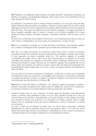 28-El diácono y el subdiácono suben entonces a la tarima del altar27 colocándose el primero a la
derecha y el segundo a la izquierda del celebrante y dicen, junto con él, el resto del himno (en voz
baja), mientras la schola lo canta.

El celebrante y los ministros han de recitar el Gloria leyéndolo en la sacra del centro del altar.
Harán inclinación ligera de cabeza a las palabras Adoramus te, Gratias agimus tibi, Iesu Christe, Suscipe
deprecationem nostram, Iesu Christe. Al pronunciar las palabras finales del himno: Cum Sancto Spiritu in
gloria Dei Patris. Amén, tanto el celebrante como los ministros sagrados se santiguan, poniendo la
mano izquierda extendida sobre el vientre y tocando, con los dedos extendidos de la mano
derecha, la frente, el pecho, el hombro izquierdo y el derecho volviendo a unir las manos ante el
pecho.
El maestro de ceremonias recita también el Gloria junto con el celebrante, pero desde su sitio, sin
subir al altar y conformándose con él en cuanto a las inclinaciones y al signo de cruz.

29-Una vez concluida la recitación en voz baja del Gloria, el celebrante y los ministros sagrados
van a sentarse a la banqueta donde esperarán a que la schola haya terminado de cantarlo.

Para ello, a un signo del maestro de ceremonias, todos hacen sobre la tarima la reverencia
conveniente al altar. Si el celebrante ha de hacer genuflexión, por hallarse el sagrario sobre el altar,
lo hará apoyando sus manos extendidas sobre él, y los ministros sagrados lo ayudarán
sosteniéndolo por debajo de los codos con la mano más próxima a él, teniendo la otra mano
extendida sobre el pecho. Si el sagrario no está sobre el altar, el celebrante saluda la cruz con una
inclinación profunda de cuerpo, mientras que los ministros sagrados hacen genuflexión con las
manos juntas ante el pecho y sin apoyar las manos sobre el altar. El maestro de ceremonias hace
la genuflexión al mismo tiempo, pero en su sitio, es decir: en el plano, del lado de la Epístola, en
frente del Misal.

Una vez hecha la reverencia conveniente, el celebrante y el diácono se vuelven por su izquierda,
el subdiácono lo hace por su derecha y, acompañados por el maestro de ceremonias, descienden
la escalinata del altar por el frente y se dirigen a la banqueta. Llegados a ella observan las mismas
ceremonias que han sido descritas en el número 24.

30-Durante el canto del Gloria, el celebrante y los ministros sagrados permanecen sentados y
cubiertos, apoyando las palmas de las manos sobre las rodillas por encima de los ornamentos.
Los ministros inferiores si se sientan adoptan la misma posición pero sin cubrirse.

Cuando la schola cante los versos Adoramus Te, Gratias agimus tibi, Jesuchriste, Suscipe deprecationem
nostram y Jesuchriste, todos inclinarán la cabeza. Los que estén sentados lo harán en su sitio, sin
volverse hacia la cruz del altar y descubriéndose con la mano derecha si están cubiertos. En dicho
caso, tomarán su bonete con la derecha y lo sostendrán, sin soltarlo, apoyado sobre la rodilla
derecha. Una vez terminada la frase que exige la inclinación, se vuelven a enderezar y se cubren
con la derecha.
Los que se hallen de pié mientras la schola canta una de las frases enumeradas, inclinarán
medianamente la cabeza volviéndose hacia la cruz que preside el altar. Y si el canto de una de
dichas frases tiene lugar durante un movimiento, se detendrán en el sitio en que se encuentren y,
volviéndose hacia la cruz del altar, la saludarán con una inclinación de cabeza.




27
     Directamente, es decir : sin previa genuflexión.


                                                        16
 