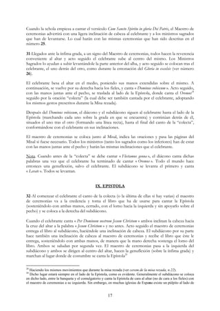 Cuando la schola empieza a cantar el versículo Cum Sancto Spiritu in gloria Dei Patris, el Maestro de
ceremonias advertirá con una ligera inclinación de cabeza al celebrante y a los ministros sagrados
que han de levantarse. Lo cual harán con las mismas ceremonias que han sido descritas en el
número 25.

31-Llegados ante la ínfima grada, a un signo del Maestro de ceremonias, todos hacen la reverencia
conveniente al altar y acto seguido el celebrante sube al centro del mismo. Los Ministros
Sagrados lo ayudan a subir levantándole la parte anterior del alba, y acto seguido se colocan tras el
celebrante, el uno detrás del otro, como durante la entonación del Gloria in excelsis (ver número
26).

El celebrante besa el altar en el medio, poniendo sus manos extendidas sobre el mismo. A
continuación, se vuelve por su derecha hacia los fieles, y canta « Dominus vobiscum ». Acto seguido,
con las manos juntas ante el pecho, se traslada al lado de la Epístola, donde canta el Oremus28
seguido por la oración “colecta” (la cual debe ser también cantada por el celebrante, adoptando
los mismos gestos prescritos durante la Misa rezada).

Después del Dominus vobiscum, el diácono y el subdiácono siguen al celebrante hasta el lado de la
Epístola (marchando cada uno sobre la grada en que se encuentra) y continúan detrás de él,
situados el uno tras el otro (formando una línea recta), hasta el final del canto de la “colecta”,
conformándose con el celebrante en sus inclinaciones.

El maestro de ceremonias se coloca junto al Misal, indica las oraciones y pasa las páginas del
Misal si fuese necesario. Todos los ministros (tanto los sagrados como los inferiores) han de estar
con las manos juntas ante el pecho y harán las mismas inclinaciones que el celebrante.

Nota. Cuando antes de la “colecta” se debe cantar « Flectamus genua », el diácono canta dichas
palabras una vez que el celebrante ha terminado de cantar « Oremus ». Todo el mundo hace
entonces una genuflexión, salvo el celebrante. El subdiácono se levanta el primero y canta
« Levate ». Todos se levantan.


                                                IX. EPISTOLA

32-Al comenzar el celebrante el canto de la colecta (o la última de ellas si hay varias) el maestro
de ceremonias va a la credencia y toma el libro que ha de usarse para cantar la Epístola
(sosteniéndolo con ambas manos, cerrado, con el lomo hacia la izquierda y sin apoyarlo sobre el
pecho) y se coloca a la derecha del subdiácono.

Cuando el celebrante canta « Per Dominum nostrum Jesum Christum » ambos inclinan la cabeza hacia
la cruz del altar a la palabra « Jesum Christum » y no antes. Acto seguido el maestro de ceremonias
entrega el libro al subdiácono, haciéndole una inclinación de cabeza. El subdiácono por su parte
hace también una inclinación de cabeza al maestro de ceremonias y recibe el libro que éste le
entrega, sosteniéndolo con ambas manos, de manera que la mano derecha sostenga el lomo del
libro. Ambos se saludan por segunda vez. El maestro de ceremonias pasa a la izquierda del
subdiácono y ambos se dirigen al centro del altar, hacen la genuflexión (sobre la ínfima grada) y
marchan al lugar donde de costumbre se canta la Epístola29

28
   Haciendo los mismos movimientos que durante la misa rezada (ver cerem.de la misa rezada, n.22).
29
   Dicho lugar estará siempre en el lado de la Epístola, como es evidente. Generalmente el subdiácono se coloca
en dicho lado, entre la banqueta y el comulgatorio y canta la Epístola de cara al altar (no de cara a los fieles) con
el maestro de ceremonias a su izquierda. Sin embargo, en muchas iglesias de Espana existe un púlpito al lado de


                                                        17
 