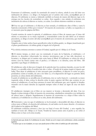 Entretanto el celebrante, cuando ha terminado de cantar la colecta, saluda la cruz del altar con
inclinación de cabeza y se dirige a la banqueta por el camino más corto, acompañado por el
diácono. El celebrante se sienta y, habiendo recibido su bonete de manos del diácono (que se lo
entrega con los ósculos de costumbre) se cubre. Acto seguido y tras saludar al celebrante con
inclinación de cabeza el diácono se sienta y se cubre. Los demás ministros también se sientan.

33-Una vez que el celebrante y el diácono se han sentado, el subdiácono abre el libro y canta la
Epístola sosteniendo el libro por sí mismo30. El maestro de ceremonias se halla a su izquierda y si
es necesario pasa las páginas del libro.

Cuando termina de cantar la epístola, el subdiácono cierra el libro de manera que el lomo del
mismo se encuentre en su mano izquierda y, sosteniéndolo como ha sido dicho en el número
precedente, se dirige al centro del altar acompañado por el maestro de ceremonias, que marcha a
su izquierda.
Llegados ante el altar ambos hacen genuflexión sobre la ínfima grada y se dirigen (marchando por
el plano paralelamente a la ínfima grada) al ángulo de la Epístola.

* La schola comienza entonces a cantar el Gradual, seguido por el Alleluya (o el Tracto).

34-Al mismo tiempo, es decir: una vez terminado el canto de la Epístola, el celebrante y el
diácono se descubren (observando los mismos movimientos que ya han sido descritos), se
levantan y se dirigen por el camino más corto hacia el Misal. El celebrante se coloca de cara al
mismo (con las manos juntas ante el pecho) y el diácono a su derecha, cerca del libro. Allí
aguardan a que llegue el subdiácono.

El subdiácono sube al altar por el ángulo de la epístola (por los escalones laterales, no por los del
frente) y se arrodilla sobre el escalón más alto o sobre el borde de la tarima (según el espacio que
halla). Para dejar al subdiácono el sitio necesario para arrodillarse, el diácono se retira un poco,
poniéndose contra el retablo, de cara a los fieles (o, si la disposición del lugar no permite dicha
posición, se coloca detrás del celebrante).
Cuando el subdiácono se arrodilla ante el celebrante, éste se vuelve hacia él, y poniendo su mano
izquierda sobre el altar, coloca la derecha sobre la parte superior del libro que sostiene en sus
manos el subdiácono, el cual besa entonces la mano del celebrante que, acto seguido lo bendice
trazando con la mano derecha (la izquierda siempre sobre el altar) un signo de cruz sin decir
nada.

El subdiácono (siempre con el libro en sus manos) se levanta y desciende del altar. Una vez
llegado in plano entrega el libro al maestro de ceremonias, saludándose entrambos con inclinación
de cabeza antes y después. Seguidamente el maestro de ceremonias va a dejar el libro sobre la
credencia y el subdiácono se coloca en su sitio, detrás del celebrante.

35-Entretanto y una vez que el subdiácono se ha levantado y descendido del altar, el diácono se
coloca junto al Misal, a la derecha del celebrante, al cual indica con la mano derecha el comienzo
del Gradual en las páginas del Misal.
El celebrante comienza entonces a leer (en voz baja) el texto del Gradual, y acto seguido, lee
también el texto del Alleluja (o el Tracto). Tendrá las manos juntas ante el pecho (y no sobre el
Misal, como se hace en la misa rezada).


la Epístola para que desde él el subdiácono la cante. Donde sea así lo mejor será conformarse a dicha costumbre
legítima.
30
   A menos que se use el púlpito, en cuyo caso puede poner el libro sobre el ambón que allí suele haber.


                                                      18
 