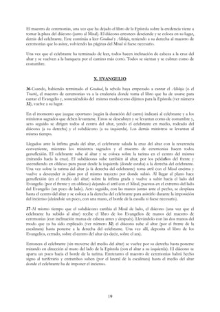 El maestro de ceremonias, una vez que ha dejado el libro de la Epístola sobre la credencia viene a
tomar la plaza del diácono (junto al Misal). El diácono entonces desciende y se coloca en su lugar,
detrás del celebrante. Este continúa a leer Gradual y Alleluja, teniendo a su derecha al maestro de
ceremonias que lo asiste, volviendo las páginas del Misal si fuese necesario.

Una vez que el celebrante ha terminado de leer, todos hacen inclinación de cabeza a la cruz del
altar y se vuelven a la banqueta por el camino más corto. Todos se sientan y se cubren como de
costumbre.


                                         X. EVANGELIO

36-Cuando, habiendo terminado el Gradual, la schola haya empezado a cantar el Alleluja (o el
Tracto), el maestro de ceremonias va a la credencia donde toma el libro que ha de usarse para
cantar el Evangelio y, sosteniéndolo del mismo modo como dijimos para la Epístola (ver número
32), vuelve a su lugar.

En el momento que juzgue oportuno (según la duración del canto) indicará al celebrante y a los
ministros sagrados que deben levantarse. Estos se descubren y se levantan como de costumbre y,
acto seguido se dirigen todos al centro del altar, yendo el celebrante en medio, rodeado del
diácono (a su derecha) y el subdiácono (a su izquierda). Los demás ministros se levantan al
mismo tiempo.

Llegados ante la ínfima grada del altar, el celebrante saluda la cruz del altar con la reverencia
conveniente, mientras los ministros sagrados y el maestro de ceremonias hacen todos
genuflexión. El celebrante sube al altar y se coloca sobre la tarima en el centro del mismo
(mirando hacia la cruz). El subdiácono sube también al altar, por los peldaños del frente y
ascendiendo en oblicuo para pasar desde la izquierda (donde estaba) a la derecha del celebrante.
Una vez sobre la tarima del altar (a la derecha del celebrante) toma atril con el Misal encima y
vuelve a descender in plano por el mismo trayecto por donde subió. Al llegar al plano hace
genuflexión (en el medio del altar) sobre la ínfima grada y vuelve a subir hacia el lado del
Evangelio (por el frente y en oblicuo) dejando el atril con el Misal, puestos en el extremo del lado
del Evangelio (un poco de lado). Acto seguido, con las manos juntas ante el pecho, se desplaza
hasta el centro del altar y se coloca a la derecha del celebrante para asistirlo durante la imposición
del incienso (alzándole un poco, con una mano, el borde de la casulla si fuese necesario).

37-Al mismo tiempo que el subdiácono cambia el Misal de lado, el diácono (una vez que el
celebrante ha subido al altar) recibe el libro de los Evangelios de manos del maestro de
ceremonias (con inclinación mutua de cabeza antes y después). Llevándolo con las dos manos del
modo que ya ha sido explicado (ver número 32) el diácono sube al altar (por el frente de la
escalinata) hasta ponerse a la derecha del celebrante. Una vez allí, deposita el libro de los
Evangelios, cerrado, sobre el centro del altar (es decir, sobre el ara).

Entonces el celebrante (sin moverse del medio del altar) se vuelve por su derecha hasta ponerse
mirando en dirección al muro del lado de la Epístola (con el altar a su izquierda). El diácono se
aparta un poco hacia el borde de la tarima. Entretanto el maestro de ceremonias habrá hecho
signo al turiferario y entrambos suben (por el lateral de la escalinata) hasta el medio del altar
donde el celebrante ha de imponer el incienso.




                                                 19
 