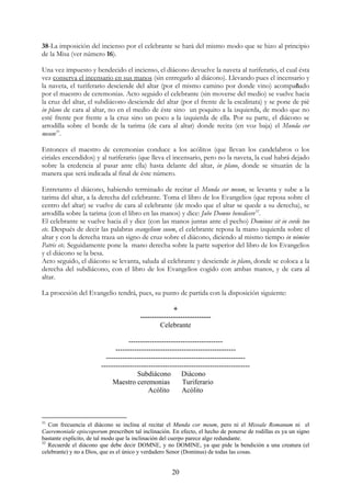 38-La imposición del incienso por el celebrante se hará del mismo modo que se hizo al principio
de la Misa (ver número 16).

Una vez impuesto y bendecido el incienso, el diácono devuelve la naveta al turiferario, el cual ésta
vez conserva el incensario en sus manos (sin entregarlo al diácono). Llevando pues el incensario y
la naveta, el turiferario desciende del altar (por el mismo camino por donde vino) acompañado
por el maestro de ceremonias. Acto seguido el celebrante (sin moverse del medio) se vuelve hacia
la cruz del altar, el subdiácono desciende del altar (por el frente de la escalinata) y se pone de pié
in plano de cara al altar, no en el medio de éste sino un poquito a la izquierda, de modo que no
esté frente por frente a la cruz sino un poco a la izquierda de ella. Por su parte, el diácono se
arrodilla sobre el borde de la tarima (de cara al altar) donde recita (en voz baja) el Munda cor
meum31.

Entonces el maestro de ceremonias conduce a los acólitos (que llevan los candelabros o los
ciriales encendidos) y al turiferario (que lleva el incensario, pero no la naveta, la cual habrá dejado
sobre la credencia al pasar ante ella) hasta delante del altar, in plano, donde se situarán de la
manera que será indicada al final de éste número.

Entretanto el diácono, habiendo terminado de recitar el Munda cor meum, se levanta y sube a la
tarima del altar, a la derecha del celebrante. Toma el libro de los Evangelios (que reposa sobre el
centro del altar) se vuelve de cara al celebrante (de modo que el altar se quede a su derecha), se
arrodilla sobre la tarima (con el libro en las manos) y dice: Jube Domne benedicere32.
El celebrante se vuelve hacia él y dice (con las manos juntas ante el pecho) Dominus sit in corde tuo
etc. Después de decir las palabras evangelium suum, el celebrante reposa la mano izquierda sobre el
altar y con la derecha traza un signo de cruz sobre el diácono, diciendo al mismo tiempo in nómine
Patris etc. Seguidamente pone la mano derecha sobre la parte superior del libro de los Evangelios
y el diácono se la besa.
Acto seguido, el diácono se levanta, saluda al celebrante y desciende in plano, donde se coloca a la
derecha del subdiácono, con el libro de los Evangelios cogido con ambas manos, y de cara al
altar.

La procesión del Evangelio tendrá, pues, su punto de partida con la disposición siguiente:

                                                      +
                                        ------------------------------
                                                 Celebrante

                                   ----------------------------------------
                              ---------------------------------------------------
                          -----------------------------------------------------------
                        ---------------------------------------------------------------
                                       Subdiácono         Diácono
                             Maestro ceremonias           Turiferario
                                            Acólito       Acólito



31
   Con frecuencia el diácono se inclina al recitar el Munda cor meum, pero ni el Missale Romanum ni el
Caeremoniale episcoporum prescriben tal inclinación. En efecto, el hecho de ponerse de rodillas es ya un signo
bastante explícito, de tal modo que la inclinación del cuerpo parece algo redundante.
32
   Recuerde el diácono que debe decir DOMNE, y no DOMINE, ya que pide la bendición a una creatura (el
celebrante) y no a Dios, que es el único y verdadero Senor (Dominus) de todas las cosas.


                                                      20
 
