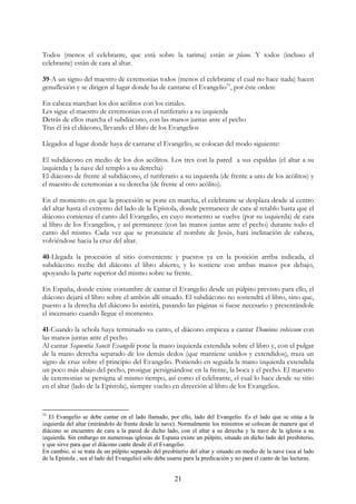 Todos (menos el celebrante, que está sobre la tarima) están in plano. Y todos (incluso el
celebrante) están de cara al altar.

39-A un signo del maestro de ceremonias todos (menos el celebrante el cual no hace nada) hacen
genuflexión y se dirigen al lugar donde ha de cantarse el Evangelio33, por éste orden:

En cabeza marchan los dos acólitos con los ciriales.
Les sigue el maestro de ceremonias con el turiferario a su izquierda
Detrás de ellos marcha el subdiácono, con las manos juntas ante el pecho
Tras él irá el diácono, llevando el libro de los Evangelios

Llegados al lugar donde haya de cantarse el Evangelio, se colocan del modo siguiente:

El subdiácono en medio de los dos acólitos. Los tres con la pared a sus espaldas (el altar a su
izquierda y la nave del templo a su derecha)
El diácono de frente al subdiácono, el turiferario a su izquierda (de frente a uno de los acólitos) y
el maestro de ceremonias a su derecha (de frente al otro acólito).

En el momento en que la procesión se pone en marcha, el celebrante se desplaza desde al centro
del altar hasta el extremo del lado de la Epístola, donde permanece de cara al retablo hasta que el
diácono comienza el canto del Evangelio, en cuyo momento se vuelve (por su izquierda) de cara
al libro de los Evangelios, y así permanece (con las manos juntas ante el pecho) durante todo el
canto del mismo. Cada vez que se pronuncie el nombre de Jesús, hará inclinación de cabeza,
volviéndose hacia la cruz del altar.

40-Llegada la procesión al sitio conveniente y puestos ya en la posición arriba indicada, el
subdiácono recibe del diácono el libro abierto, y lo sostiene con ambas manos por debajo,
apoyando la parte superior del mismo sobre su frente.

En España, donde existe costumbre de cantar el Evangelio desde un púlpito previsto para ello, el
diácono dejará el libro sobre el ambón allí situado. El subdiácono no sostendrá el libro, sino que,
puesto a la derecha del diácono lo asistirá, pasando las páginas si fuese necesario y presentándole
el incensario cuando llegue el momento.

41-Cuando la schola haya terminado su canto, el diácono empieza a cantar Dominus vobiscum con
las manos juntas ante el pecho.
Al cantar Sequentia Sancti Evangelii pone la mano izquierda extendida sobre el libro y, con el pulgar
de la mano derecha separado de los demás dedos (que mantiene unidos y extendidos), traza un
signo de cruz sobre el principio del Evangelio. Poniendo en seguida la mano izquierda extendida
un poco más abajo del pecho, prosigue persignándose en la frente, la boca y el pecho. El maestro
de ceremonias se persigna al mismo tiempo, así como el celebrante, el cual lo hace desde su sitio
en el altar (lado de la Epístola), siempre vuelto en dirección al libro de los Evangelios.


33
   El Evangelio se debe cantar en el lado llamado, por ello, lado del Evangelio. Es el lado que se sitúa a la
izquierda del altar (mirándolo de frente desde la nave). Normalmente los ministros se colocan de manera que el
diácono se encuentre de cara a la pared de dicho lado, con el altar a su derecha y la nave de la iglesia a su
izquierda. Sin embargo en numerosas iglesias de Espana existe un púlpito, situado en dicho lado del presbiterio,
y que sirve para que el diácono cante desde él el Evangelio.
En cambio, si se trata de un púlpito separado del presbiterio del altar y situado en medio de la nave (sea al lado
de la Epístola , sea al lado del Evangelio) sólo debe usarse para la predicación y no para el canto de las lecturas.


                                                        21
 