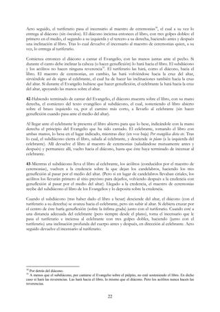 Acto seguido, el turiferario pasa el incensario al maestro de ceremonias34, el cual a su vez lo
entrega al diácono (sin ósculos). El diácono inciensa entonces el libro, con tres golpes dobles: el
primero en el medio, el segundo a su izquierda y el tercero a su derecha, haciendo antes y después
una inclinación al libro. Tras lo cual devuelve el incensario al maestro de ceremonias quien, a su
vez, lo entrega al turiferario.

Comienza entonces el diácono a cantar el Evangelio, con las manos juntas ante el pecho. Si
durante el canto debe inclinar la cabeza (o hacer genuflexión) lo hará hacia el libro. El subdiácono
y los acólitos no hacen ninguna reverencia35. El turiferario las hará, como el diácono, hacia el
libro. El maestro de ceremonias, en cambio, las hará volviéndose hacia la cruz del altar,
sirviéndole así de signo al celebrante, el cual ha de hacer las inclinaciones también hacia la cruz
del altar. Si durante el Evangelio hubiese que hacer genuflexión, el celebrante la hará hacia la cruz
del altar, apoyando las manos sobre el altar.

42-Habiendo terminado de cantar del Evangelio, el diácono muestra sobre el libro, con su mano
derecha, el comienzo del texto evangélico al subdiácono, el cual, sosteniendo el libro abierto
sobre el brazo izquierdo va, por el camino más corto, a llevarlo al celebrante (sin hacer
genuflexión cuando pasa ante el medio del altar).

Al llegar ante el celebrante le presenta el libro abierto para que lo bese, indicándole con la mano
derecha el principio del Evangelio que ha sido cantado. El celebrante, tomando el libro con
ambas manos, lo besa en el lugar indicado, mientras dice (en voz baja) Per evangélica dicta etc. Tras
lo cual, el subdiácono cierra el libro, saluda al celebrante, y desciende in plano (a la izquierda del
celebrante). Allí devuelve el libro al maestro de ceremonias (saludándose mutuamente antes y
después) y permanece allí, vuelto hacia el diácono, hasta que éste haya terminado de incensar al
celebrante.

43-Mientras el subdiácono lleva el libro al celebrante, los acólitos (conducidos por el maestro de
ceremonias), vuelven a la credencia sobre la que dejan los candelabros, haciendo los tres
genuflexión al pasar por el medio del altar. (Pero si en lugar de candelabros llevaban ciriales, los
acólitos los llevarán primero al sitio previsto para dejarlos, volviendo después a la credencia con
genuflexión al pasar por el medio del altar). Llegado a la credencia, el maestro de ceremonias
recibe del subdiácono el libro de los Evangelios y lo deposita sobre la credencia.

Cuando el subdiácono (tras haber dado el libro a besar) desciende del altar, el diácono (con el
turiferario a su derecha) se avanza hacia el celebrante, pero sin subir al altar. Si debiera cruzar por
el centro de éste haría genuflexión (sobre la ínfima grada) junto con el turiferario. Cuando esté a
una distancia adecuada del celebrante (pero siempre desde el plano), toma el incensario que le
pasa el turiferario e inciensa al celebrante con tres golpes dobles, haciendo (junto con el
turiferario) una inclinación profunda del cuerpo antes y después, en dirección al celebrante. Acto
seguido devuelve el incensario al turiferario.




34
  Por detrás del diácono.
35
  A menos que el subdiácono, por cantarse el Evangelio sobre el púlpito, no esté sosteniendo el libro. En dicho
caso sí hará las reverencias. Las hará hacia el libro, lo mismo que el diácono. Pero los acólitos nunca hacen las
reverencias.


                                                       22
 