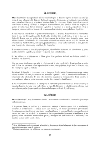XI. HOMILIA

44-Si el celebrante debe predicar, tras ser incensado por el diácono regresa al medio del altar (se
pone de cara a la cruz). El diácono (habiendo devuelto el incensario al turiferario) sube al altar,
junto con el subdiácono, y se colocan a ambos lados del celebrante. Hacen juntos la reverencia
conveniente al altar y van hacia la banqueta. Si el celebrante va a predicar desde un púlpito, se
quitará (con la ayuda de los ministros sagrados) el manípulo y la casulla, dejándolos sobre la
banqueta y, acto seguido, el maestro de ceremonias lo conduce y acompaña hasta el púlpito.

Si va a predicar ante el altar, se quita sólo el manípulo. El maestro de ceremonias lo acompañará
hasta el lado del Evangelio, desde donde debe predicar (no en el medio, ni en el lado de la
Epístola). Puede usar un ambón ante él (que uno de los acólitos habrá instalado antes y que
retirará después de la homilía. Es conveniente cubrir dicho ambón con un velo del color de los
ornamentos). Puede también, si lo desea, predicar sentado sobre un taburete ante el altar, pero no
ante el centro del mismo, sino en el lado del Evangelio.

Si es otro sacerdote (o diácono) quien predica, el celebrante conserva sus ornamentos y, junto
con los ministros sagrados, se sientan y se cubren para oír la homilía.

Si, por último, es el diácono de la Misa quien debe predicar, lo hará tras haberse quitado el
manípulo y la dalmática.

Hay que notar, finalmente, que sólo el celebrante de la misa puede (si lo desea) predicar sentado
ante el altar. En los demás casos la predicación se hará en el púlpito o de pié ante el altar (del lado
del Evangelio) según se prefiera.

Terminada la homilía el celebrante va a la banqueta donde reviste los ornamentos que dejó y
vuelve al medio del altar, rodeado de los ministros sagrados36. Tras la reverencia conveniente, el
celebrante sube a la tarima del altar y los ministros sagrados se colocan detrás de él, uno tras el
otro, cada uno sobre su grada formando los dos línea recta con el celebrante.

Si no hubo homilía: terminado el Evangelio, el celebrante (una vez incensado por el diácono) se
traslada al centro del altar y se vuelve hacia la cruz. El diácono y el subdiácono se colocan, cada
uno sobre su grada, el uno tras el otro formando línea recta detrás del celebrante.


                                               XII. CREDO

45-Si la Misa tiene Credo, el celebrante entona Credo in unum Deum haciendo los mismos gestos que
en la misa rezada.

A la palabra Deum, el diácono y el subdiácono inclinan la cabeza (junto con el celebrante),
subiendo a continuación a ambos lados del mismo37, sin hacer genuflexión previamente.
Seguidamente recitan (en voz baja) junto con el celebrante el resto del Credo, mientras la schola
ejecuta su canto. Al versículo et incarnatus est hacen genuflexión junto con el celebrante y, en
general, hacen las mismas inclinaciones que él, y santiguan los tres al final de la recitación, a las
palabras et vitam venturi saeculi. Amén.


36
   Si no fué él quien predicó, terminada la homilía, irá directamente desde la banqueta al altar, acompanado de
los ministros sagrados, como de ordinario.
37
   El diácono a su derecha y el subdiácono a su izquierda, como siempre.


                                                      23
 