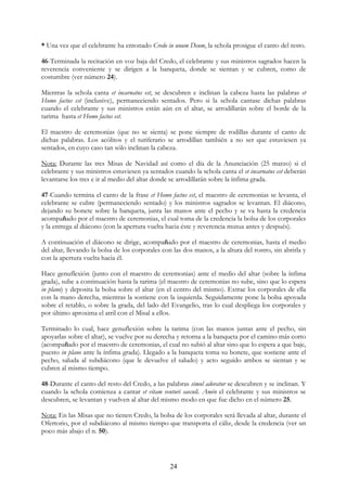 * Una vez que el celebrante ha entonado Credo in unum Deum, la schola prosigue el canto del resto.

46-Terminada la recitación en voz baja del Credo, el celebrante y sus ministros sagrados hacen la
reverencia conveniente y se dirigen a la banqueta, donde se sientan y se cubren, como de
costumbre (ver número 24).

Mientras la schola canta et incarnatus est, se descubren e inclinan la cabeza hasta las palabras et
Homo factus est (inclusive), permaneciendo sentados. Pero si la schola cantase dichas palabras
cuando el celebrante y sus ministros están aún en el altar, se arrodillarán sobre el borde de la
tarima hasta et Homo factus est.

El maestro de ceremonias (que no se sienta) se pone siempre de rodillas durante el canto de
dichas palabras. Los acólitos y el turiferario se arrodillan también a no ser que estuviesen ya
sentados, en cuyo caso tan sólo inclinan la cabeza.

Nota: Durante las tres Misas de Navidad así como el día de la Anunciación (25 marzo) si el
celebrante y sus ministros estuviesen ya sentados cuando la schola canta el et incarnatus est deberán
levantarse los tres e ir al medio del altar donde se arrodillarán sobre la ínfima grada.

47-Cuando termina el canto de la frase et Homo factus est, el maestro de ceremonias se levanta, el
celebrante se cubre (permaneciendo sentado) y los ministros sagrados se levantan. El diácono,
dejando su bonete sobre la banqueta, junta las manos ante el pecho y se va hasta la credencia
acompañado por el maestro de ceremonias, el cual toma de la credencia la bolsa de los corporales
y la entrega al diácono (con la apertura vuelta hacia éste y reverencia mutua antes y después).

A continuación el diácono se dirige, acompañado por el maestro de ceremonias, hasta el medio
del altar, llevando la bolsa de los corporales con las dos manos, a la altura del rostro, sin abrirla y
con la apertura vuelta hacia él.

Hace genuflexión (junto con el maestro de ceremonias) ante el medio del altar (sobre la ínfima
grada), sube a continuación hasta la tarima (el maestro de ceremonias no sube, sino que lo espera
in plano) y deposita la bolsa sobre el altar (en el centro del mismo). Extrae los corporales de ella
con la mano derecha, mientras la sostiene con la izquierda. Seguidamente pone la bolsa apoyada
sobre el retablo, o sobre la grada, del lado del Evangelio, tras lo cual despliega los corporales y
por último aproxima el atril con el Misal a ellos.

Terminado lo cual, hace genuflexión sobre la tarima (con las manos juntas ante el pecho, sin
apoyarlas sobre el altar), se vuelve por su derecha y retorna a la banqueta por el camino más corto
(acompañado por el maestro de ceremonias, el cual no subió al altar sino que lo espera a que baje,
puesto in plano ante la ínfima grada). Llegado a la banqueta toma su bonete, que sostiene ante el
pecho, saluda al subdiácono (que le devuelve el saludo) y acto seguido ambos se sientan y se
cubren al mismo tiempo.

48-Durante el canto del resto del Credo, a las palabras simul adoratur se descubren y se inclinan. Y
cuando la schola comienza a cantar et vitam venturi saeculi. Amén el celebrante y sus ministros se
descubren, se levantan y vuelven al altar del mismo modo en que fue dicho en el número 25.

Nota: En las Misas que no tienen Credo, la bolsa de los corporales será llevada al altar, durante el
Ofertorio, por el subdiácono al mismo tiempo que transporta el cáliz, desde la credencia (ver un
poco más abajo el n. 50).




                                                  24
 