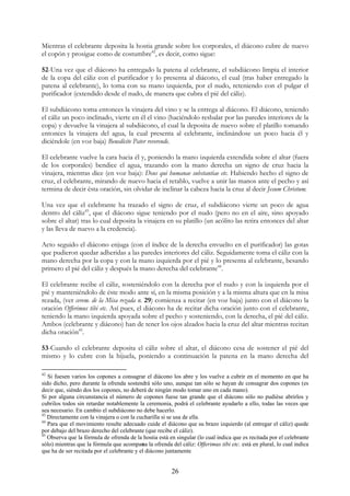 Mientras el celebrante deposita la hostia grande sobre los corporales, el diácono cubre de nuevo
el copón y prosigue como de costumbre42, es decir, como sigue:

52-Una vez que el diácono ha entregado la patena al celebrante, el subdiácono limpia el interior
de la copa del cáliz con el purificador y lo presenta al diácono, el cual (tras haber entregado la
patena al celebrante), lo toma con su mano izquierda, por el nudo, reteniendo con el pulgar el
purificador (extendido desde el nudo, de manera que cubra el pié del cáliz).

El subdiácono toma entonces la vinajera del vino y se la entrega al diácono. El diácono, teniendo
el cáliz un poco inclinado, vierte en él el vino (haciéndolo resbalar por las paredes interiores de la
copa) y devuelve la vinajera al subdiácono, el cual la deposita de nuevo sobre el platillo tomando
entonces la vinajera del agua, la cual presenta al celebrante, inclinándose un poco hacia él y
diciéndole (en voz baja) Benedícite Pater reverende.

El celebrante vuelve la cara hacia él y, poniendo la mano izquierda extendida sobre el altar (fuera
de los corporales) bendice el agua, trazando con la mano derecha un signo de cruz hacia la
vinajera, mientras dice (en voz baja): Deus qui humanae substantiae etc. Habiendo hecho el signo de
cruz, el celebrante, mirando de nuevo hacia el retablo, vuelve a unir las manos ante el pecho y así
termina de decir ésta oración, sin olvidar de inclinar la cabeza hacia la cruz al decir Jesum Christum.

Una vez que el celebrante ha trazado el signo de cruz, el subdiácono vierte un poco de agua
dentro del cáliz43, que el diácono sigue teniendo por el nudo (pero no en el aire, sino apoyado
sobre el altar) tras lo cual deposita la vinajera en su platillo (un acólito las retira entonces del altar
y las lleva de nuevo a la credencia).

Acto seguido el diácono enjuga (con el índice de la derecha envuelto en el purificador) las gotas
que pudieron quedar adheridas a las paredes interiores del cáliz. Seguidamente toma el cáliz con la
mano derecha por la copa y con la mano izquierda por el pié y lo presenta al celebrante, besando
primero el pié del cáliz y después la mano derecha del celebrante44.

El celebrante recibe el cáliz, sosteniéndolo con la derecha por el nudo y con la izquierda por el
pié y manteniéndolo de éste modo ante sí, en la misma posición y a la misma altura que en la misa
rezada, (ver cerem. de la Misa rezada n. 29) comienza a recitar (en voz baja) junto con el diácono la
oración Offerimus tibi etc. Así pues, el diácono ha de recitar dicha oración junto con el celebrante,
teniendo la mano izquierda apoyada sobre el pecho y sosteniendo, con la derecha, el pié del cáliz.
Ambos (celebrante y diácono) han de tener los ojos alzados hacia la cruz del altar mientras recitan
dicha oración45.

53-Cuando el celebrante deposita el cáliz sobre el altar, el diácono cesa de sostener el pié del
mismo y lo cubre con la hijuela, poniendo a continuación la patena en la mano derecha del

42
   Si fuesen varios los copones a consagrar el diácono los abre y los vuelve a cubrir en el momento en que ha
sido dicho, pero durante la ofrenda sostendrá sólo uno, aunque tan sólo se hayan de consagrar dos copones (es
decir que, siéndo dos los copones, no deberá de ningún modo tomar uno en cada mano).
Si por alguna circunstancia el número de copones fuese tan grande que el diácono sólo no pudiése abrirlos y
cubrilos todos sin retardar notablemente la ceremonia, podrá el celebrante ayudarlo a ello, todas las veces que
sea necesario. En cambio el subdiácono no debe hacerlo.
43
   Directamente con la vinajera o con la cucharilla si se usa de ella.
44
   Para que el movimiento resulte adecuado cuide el diácono que su brazo izquierdo (al entregar el cáliz) quede
por debajo del brazo derecho del celebrante (que recibe el cáliz).
45
   Observa que la fórmula de ofrenda de la hostia está en singular (lo cual indica que es recitada por el celebrante
sólo) mientras que la fórmula que acompana la ofrenda del cáliz: Offerimus tibi etc. está en plural, lo cual indica
que ha de ser recitada por el celebrante y el diácono juntamente


                                                        26
 