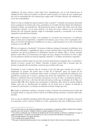 subdiácono (la parte cóncava vuelta hacia éste). Seguidamente, con el velo humeral que el
subdiácono lleva sobre los hombros, el diácono cubre la patena y la mano de éste (usando para
ello sólo la extremidad del velo humeral que cuelga sobre el hombro derecho del subdiácono, y
no las dos extremidades).

Hecho lo cual, el subdiácono apoya la patena sobre su pecho46 y teniendo así la patena, desciende
hasta su grada por el camino más corto, poniéndose en el medio del altar (detrás del celebrante),
haciendo al llegar una genuflexión. Allí permanecerá hasta el dimitte nobis debita nostra del Pater,
sosteniendo la patena con la mano derecha a la altura del rostro, cubierta con la extremidad
derecha del velo humeral, dejando colgar la extremidad izquierda y sosteniendo con la mano
izquierda el codo del brazo derecho.

54-Cuando el celebrante ha dicho Veni sanctificator etc. el maestro de ceremonias y el turiferario
suben al altar para la imposición y bendición del incienso, que se hace como al principio de la
Misa, con la única salvedad que el subdiácono no asiste, ya que permanece en su sitio sosteniendo
la patena, (ver nn. 16 y 17).

55-Una vez impuesto y bendecido47 el incienso el diácono entrega el incensario al celebrante (con
los ósculos habituales) y seguidamente apoya su mano derecha sobre el pié del cáliz, mientras el
celebrante (sin previa genuflexión ni inclinación) inciensa las oblatas (cáliz y hostia) trazando
primero sobre ellas, con el incensario, tres signos de cruz y después tres círculos en torno a ellas.
Los dos primeros círculos los hará de izquierda a derecha48, y el último, de derecha a izquierda49.

Mientras traza el primer signo de cruz dice: Incensum istud, durante el segundo dice a te benedictum y
durante el tercero ascendat ad te Domine. Trazando el primer círculo dirá et descendat super nos,
durante el segundo dirá misericordiam y mientras traza el último dirá tuam.

Terminado lo cual, el diácono deja de sostener el pié del cáliz para tomarlo por el nudo y
desplazarlo un poquito del centro hacia el lado de la Epístola50 (pero sin sacarlo de los
corporales). Entretanto, el turiferario habrá venido a colocarse a la izquierda del celebrante (con
genuflexión al pasar por el centro y pasando por detrás del subdiácono). Los tres (celebrante,
diácono y turiferario) hacen la reverencia conveniente a la cruz de altar y el celebrante procede a
la incensación de la cruz y del resto del altar del mismo modo que al principio de la Misa (ver
números 18 al 21). Pero durante ésta incensación el celebrante debe recitar la oración Dirigatur
Domine oratio mea etc. distribuyendo las palabras de tal modo que se empiece la fórmula al
comenzar la incensación y se termine su recitación al mismo tiempo que ésta.

56-Cuando el celebrante comienza a incensar el altar, el maestro de ceremonias pasa al lado del
Evangelio donde se ocupa de retirar el atril (con el Misal encima) mientras se inciensa dicho lado
del altar.

Una vez que el celebrante abandona dicho lado para seguir por el lado de la Epístola, el maestro
de ceremonias vuelve a colocar el Misal en su sitio y permanece allí, junto al Misal, para asistir al


46
   Lo que hará cada vez que tenga que desplazarse, sea incensado o se ponga de rodillas, mientras lleve la patena
cubierta con el velo humeral. También lo hará así cuando responda al Orate fratres
47
   No olvide el celebrante que la fórmula de bendición del incienso durante el ofertorio es diferente a la que se
emplea de ordinario. Comienza con las palabras Per intercessionem Beati Michaelis Archangelis etc.
48
   En el sentido opuesto a las agujas del reloj.
49
   En el sentido de las agujas del reloj
50
   Para que el celebrante pueda incensar la cruz sin peligro de volcar el cáliz al mover el incensario hacia ella.


                                                       27
 