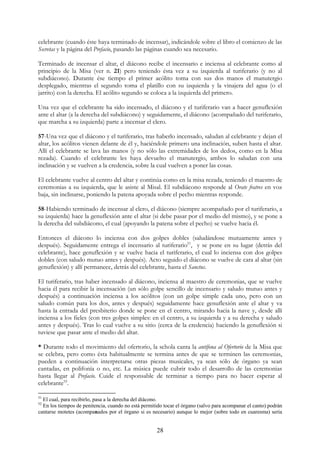 celebrante (cuando éste haya terminado de incensar), indicándole sobre el libro el comienzo de las
Secretas y la página del Prefacio, pasando las páginas cuando sea necesario.

Terminado de incensar el altar, el diácono recibe el incensario e inciensa al celebrante como al
principio de la Misa (ver n. 21) pero teniendo ésta vez a su izquierda al turiferario (y no al
subdiácono). Durante ése tiempo el primer acólito toma con sus dos manos el manutergio
desplegado, mientras el segundo toma el platillo con su izquierda y la vinajera del agua (o el
jarrito) con la derecha. El acólito segundo se coloca a la izquierda del primero.

Una vez que el celebrante ha sido incensado, el diácono y el turiferario van a hacer genuflexión
ante el altar (a la derecha del subdiácono) y seguidamente, el diácono (acompañado del turiferario,
que marcha a su izquierda) parte a incensar el clero.

57-Una vez que el diácono y el turiferario, tras haberlo incensado, saludan al celebrante y dejan el
altar, los acólitos vienen delante de él y, haciéndole primero una inclinación, suben hasta el altar.
Allí el celebrante se lava las manos (y no sólo las extremidades de los dedos, como en la Misa
rezada). Cuando el celebrante les haya devuelto el manutergio, ambos lo saludan con una
inclinación y se vuelven a la credencia, sobre la cual vuelven a poner las cosas.

El celebrante vuelve al centro del altar y continúa como en la misa rezada, teniendo el maestro de
ceremonias a su izquierda, que le asiste al Misal. El subdiácono responde al Orate fratres en voz
baja, sin inclinarse, poniendo la patena apoyada sobre el pecho mientras responde.

58-Habiendo terminado de incensar al clero, el diácono (siempre acompañado por el turiferario, a
su izquierda) hace la genuflexión ante el altar (si debe pasar por el medio del mismo), y se pone a
la derecha del subdiácono, el cual (apoyando la patena sobre el pecho) se vuelve hacia él.

Entonces el diácono lo inciensa con dos golpes dobles (saludándose mutuamente antes y
después). Seguidamente entrega el incensario al turiferario51, y se pone en su lugar (detrás del
celebrante), hace genuflexión y se vuelve hacia el turiferario, el cual lo inciensa con dos golpes
dobles (con saludo mutuo antes y después). Acto seguido el diácono se vuelve de cara al altar (sin
genuflexión) y allí permanece, detrás del celebrante, hasta el Sanctus.

El turiferario, tras haber incensado al diácono, inciensa al maestro de ceremonias, que se vuelve
hacia él para recibir la incensación (un sólo golpe sencillo de incensario y saludo mutuo antes y
después) a continuación inciensa a los acólitos (con un golpe simple cada uno, pero con un
saludo común para los dos, antes y después) seguidamente hace genuflexión ante el altar y va
hasta la entrada del presbiterio donde se pone en el centro, mirando hacia la nave y, desde allí
inciensa a los fieles (con tres golpes simples: en el centro, a su izquierda y a su derecha y saludo
antes y después). Tras lo cual vuelve a su sitio (cerca de la credencia) haciendo la genuflexión si
tuviese que pasar ante el medio del altar.

* Durante todo el movimiento del ofertorio, la schola canta la antífona al Ofertorio de la Misa que
se celebra, pero como ésta habitualmente se termina antes de que se terminen las ceremonias,
pueden a continuación interpretarse otras piezas musicales, ya sean sólo de órgano ya sean
cantadas, en polifonía o no, etc. La música puede cubrir todo el desarrollo de las ceremonias
hasta llegar al Prefacio. Cuide el responsable de terminar a tiempo para no hacer esperar al
celebrante52.

51
  El cual, para recibirlo, pasa a la derecha del diácono.
52
  En los tiempos de penitencia, cuando no está permitido tocar el órgano (salvo para acompanar el canto) podrán
cantarse motetes (acompanados por el órgano si es necesario) aunque lo mejor (sobre todo en cuaresma) sería


                                                      28
 