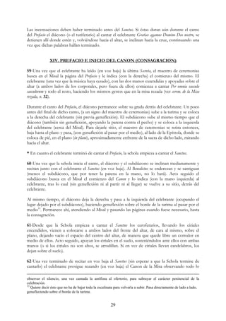 Las incensaciones deben haber terminado antes del Sanctus. Si éstas duran aún durante el canto
del Prefacio el diácono (o el turiferario) al cantar el celebrante Gratias agamus Domino Deo nostro, se
detienen allí donde estén y, volviéndose hacia el altar, se inclinan hacia la cruz, continuando una
vez que dichas palabras hallan terminado.


               XIV. PREFACIO E INICIO DEL CANON (CONSAGRACION)

59-Una vez que el celebrante ha leído (en voz baja) la última Secreta, el maestro de ceremonias
busca en el Misal la página del Prefacio y le índica (con la derecha) el comienzo del mismo. El
celebrante (una vez que la música haya cesado), con las dos manos extendidas y apoyadas sobre el
altar (a ambos lados de los corporales, pero fuera de ellos) comienza a cantar Per omnia saecula
saeculorum y todo el resto, haciendo los mismos gestos que en la misa rezada (ver cerem. de la Misa
rezada, n. 32).

Durante el canto del Prefacio, el diácono permanece sobre su grada detrás del celebrante. Un poco
antes del final de dicho canto, (a un signo del maestro de ceremonias) sube a la tarima y se coloca
a la derecha del celebrante (sin previa genuflexión). El subdiácono sube al mismo tiempo que el
diácono (también sin genuflexión, apoyando la patena contra el pecho) y se coloca a la izquierda
del celebrante (cerca del Misal). Para dejarle sitio, el maestro de ceremonias se retira entonces,
baja hasta el plano y pasa, (con genuflexión al pasar por el medio), al lado de la Epístola, donde se
coloca de pié, en el plano (in plano), aproximadamente enfrente de la sacra de dicho lado, mirando
hacia el altar.

* En cuanto el celebrante terminó de cantar el Prefacio, la schola empieza a cantar el Sanctus.

60-Una vez que la schola inicia el canto, el diácono y el subdiácono se inclinan medianamente y
recitan junto con el celebrante el Sanctus (en voz baja). Al Benedictus se enderezan y se santiguan
(menos el subdiácono, que por tener la patena en la mano, no lo hará). Acto seguido el
subdiácono busca en el Misal el comienzo del Canon y lo indica (con la mano izquierda) al
celebrante, tras lo cual (sin genuflexión ni al partir ni al llegar) se vuelve a su sitio, detrás del
celebrante.

Al mismo tiempo, el diácono deja la derecha y pasa a la izquierda del celebrante (ocupando el
lugar dejado por el subdiácono), haciendo genuflexión sobre el borde de la tarima al pasar por el
medio53. Permanece ahí, atendiendo al Misal y pasando las páginas cuando fuese necesario, hasta
la consagración.

61-Desde que la Schola empieza a cantar el Sanctus los ceroferarios, llevando los ciriales
encendidos, vienen a colocarse a ambos lados del frente del altar, de cara al mismo, sobre el
plano, dejando vacío el espacio del centro del altar, de manera que quede libre un corredor en
medio de ellos. Acto seguido, apoyan los ciriales en el suelo, sosteniéndolos ante ellos con ambas
manos (o si los ciriales no son altos, se arrodillan. Si en vez de ciriales llevan candelabros, los
dejan sobre el suelo).

62-Una vez terminado de recitar en voz baja el Sanctus (sin esperar a que la Schola termine de
cantarlo) el celebrante prosigue rezando (en voz baja) el Canon de la Misa observando todo lo

observar el silencio, una vez cantada la antífona al ofertorio, para subrayar el carácter penitencial de la
celebración.
53
   Quiere decir ésto que no ha de bajar toda la escalinata para volverla a subir. Pasa directamente de lado a lado,
genuflectendo sobre el borde de la tarima.


                                                       29
 