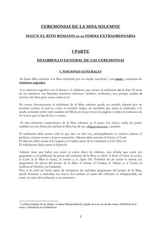CEREMONIAS DE LA MISA SOLEMNE

      SEGUN EL RITO ROMANO en su FORMA EXTRAORDINARIA



                                                 I PARTE

                DESARROLLO GENERAL DE LAS CEREMONIAS

                                     I. NOCIONES GENERALES

-Se llama Misa solemne a la Misa celebrada por un simple sacerdote1, con canto y asistencia de
ministros sagrados.

-Los ministros sagrados son el diácono y el subdiácono, que asisten al celebrante en el altar. El resto
de los ministros son llamados ministros inferiores (acólitos, turiferario, etc.) porque ayudan al
servicio del altar, pero nunca están en él.

En ciertas circunstancias el celebrante de la Misa solemne puede ser asistido además por un
presbítero asistente, el cual es, como su nombre indica, un sacerdote que asiste al celebrante y lo
ayuda, teniendo sobre todo cuidado del Misal, en el que busca las páginas e indica el comienzo de
los textos que se han de leer o cantar.

-El otro elemento característico de la Misa solemne es el canto. En efecto, todas las partes
audibles en ésta forma de celebrar la Misa han de ser, obligatoriamente, cantadas:

El celebrante debe cantar todo lo que dice en alta voz, principalmente: la oración colecta, el
prefacio, el pater noster y la post-comunión. Además debe entonar el Gloria y el Credo.
El diácono debe cantar el Evangelio, el Confíteor antes de la comunión y el Ite Missa est.
El subdiácono debe cantar la Epístola.

Además tiene que haber una coral (o como dicen las rúbricas, una schola) que cante (en
gregoriano o en polifonía) las piezas del ordinario de la Misa, es decir: el Kyrie, el Gloria in excelsis,
el Credo (si la Misa lo tiene), el Sanctus y el Agnus Dei. También ha de cantar la schola (en
gregoriano) las piezas del propio de la Misa: el Introito, el Gradual, el Alleluia (o el Tracto), la
antífona al Ofertorio y la Communio.
Pero si la coral no fuese capaz de interpretar las melodías gregorianas del propio de la Misa,
puede limitarse a salmodiar sus textos. En cambio, el canto del ordinario es indispensable, así
como el canto del celebrante y sus ministros.




1
  La Misa solemne de un obispo, se llama Misa pontifical y puede ser a su vez de dos clases: Pontifical en el
trono, o Pontifical en el faldistorio.


                                                        3
 