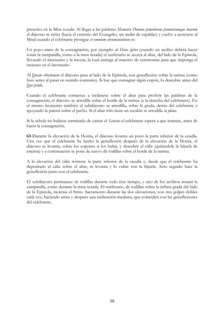 prescrito en la Misa rezada. Al llegar a las palabras Memento Domine famulorum famularumque tuarum
el diácono se retira (hacia el extremo del Evangelio, sin andar de espaldas) y vuelve a acercarse al
Misal cuando el celebrante prosigue et omnium circumstantium etc.

Un poco antes de la consagración, por ejemplo: al Hanc ígitur (cuando un acólito deberá hacer
sonar la campanilla, como a la misa rezada) el turiferario se acerca al altar, del lado de la Epístola,
llevando el incensario y la naveta, la cual entrega al maestro de ceremonias para que imponga el
incienso en el incensario.

Al Quam oblationem el diácono pasa al lado de la Epístola, con genuflexión sobre la tarima (como
hizo antes al pasar en sentido contrario). Si hay que consagrar algún copón, lo descubre antes del
Qui pridie.

Cuando el celebrante comienza a inclinarse sobre el altar para proferir las palabras de la
consagración, el diácono se arrodilla sobre el borde de la tarima (a la derecha del celebrante). En
el mismo momento también el subdiácono se arrodilla, sobre la grada, detrás del celebrante y
apoyando la patena sobre el pecho. Si el altar sólo tiene un escalón se arrodilla in plano.

Si la schola no hubiese terminado de cantar el Sanctus el celebrante espera a que termine, antes de
hacer la consagración.

63-Durante la elevación de la Hostia, el diácono levanta un poco la parte inferior de la casulla.
Una vez que el celebrante ha hecho la genuflexión después de la elevación de la Hostia, el
diácono se levanta, cubre los copones si los había, y descubre el cáliz (quitándole la hijuela de
encima) y a continuación se pone de nuevo de rodillas sobre el borde de la tarima.

A la elevación del cáliz sostiene la parte inferior de la casulla y, desde que el celebrante ha
depositado el cáliz sobre el altar, se levanta y lo cubre con la hijuela. Acto seguido hace la
genuflexión junto con el celebrante.

El subdiácono permanece de rodillas durante todo éste tiempo, y uno de los acólitos sonará la
campanilla, como durante la misa rezada. El turiferario, de rodillas sobre la ínfima grada del lado
de la Epístola, inciensa el Stmo. Sacramento durante las dos elevaciones, con tres golpes dobles
cada vez, haciendo antes y después una inclinación mediana, que coincidirá con las genuflexiones
del celebrante.




                                                  30
 