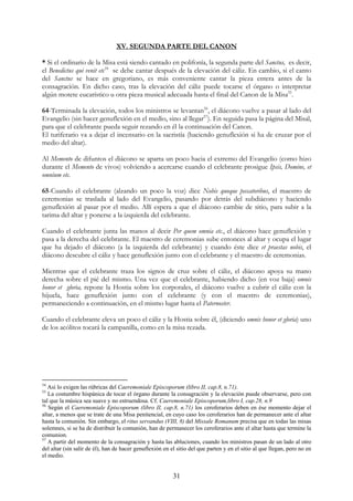 XV. SEGUNDA PARTE DEL CANON

* Si el ordinario de la Misa está siendo cantado en polifonía, la segunda parte del Sanctus, es decir,
el Benedictus qui venit etc54 se debe cantar después de la elevación del cáliz. En cambio, si el canto
del Sanctus se hace en gregoriano, es más conveniente cantar la pieza entera antes de la
consagración. En dicho caso, tras la elevación del cáliz puede tocarse el órgano o interpretar
algún motete eucarístico u otra pieza musical adecuada hasta el final del Canon de la Misa55.

64-Terminada la elevación, todos los ministros se levantan56, el diácono vuelve a pasar al lado del
Evangelio (sin hacer genuflexión en el medio, sino al llegar57). En seguida pasa la página del Misal,
para que el celebrante pueda seguir rezando en él la continuación del Canon.
El turiferario va a dejar el incensario en la sacristía (haciendo genuflexión si ha de cruzar por el
medio del altar).

Al Memento de difuntos el diácono se aparta un poco hacia el extremo del Evangelio (como hizo
durante el Memento de vivos) volviendo a acercarse cuando el celebrante prosigue Ipsis, Domine, et
omnium etc.

65-Cuando el celebrante (alzando un poco la voz) dice Nobis quoque peccatoribus, el maestro de
ceremonias se traslada al lado del Evangelio, pasando por detrás del subdiácono y haciendo
genuflexión al pasar por el medio. Allí espera a que el diácono cambie de sitio, para subir a la
tarima del altar y ponerse a la izquierda del celebrante.

Cuando el celebrante junta las manos al decir Per quem omnia etc., el diácono hace genuflexión y
pasa a la derecha del celebrante. El maestro de ceremonias sube entonces al altar y ocupa el lugar
que ha dejado el diácono (a la izquierda del celebrante) y cuando éste dice et praestas nobis, el
diácono descubre el cáliz y hace genuflexión junto con el celebrante y el maestro de ceremonias.

Mientras que el celebrante traza los signos de cruz sobre el cáliz, el diácono apoya su mano
derecha sobre el pié del mismo. Una vez que el celebrante, habiendo dicho (en voz baja) omnis
honor et gloria, repone la Hostia sobre los corporales, el diácono vuelve a cubrir el cáliz con la
hijuela, hace genuflexión junto con el celebrante (y con el maestro de ceremonias),
permaneciendo a continuación, en el mismo lugar hasta el Paternoster.

Cuando el celebrante eleva un poco el cáliz y la Hostia sobre él, (diciendo omnis honor et gloria) uno
de los acólitos tocará la campanilla, como en la misa rezada.




54
   Así lo exigen las rúbricas del Caeremoniale Episcoporum (libro II, cap.8, n.71).
55
   La costumbre hispánica de tocar el órgano durante la consagración y la elevación puede observarse, pero con
tal que la música sea suave y no estruendosa. Cf. Caeremoniale Episcoporum,libro I, cap.28, n.9
56
   Según el Caeremoniale Episcoporum (libro II, cap.8, n.71) los ceroferarios deben en ése momento dejar el
altar, a menos que se trate de una Misa penitencial, en cuyo caso los ceroferarios han de permanecer ante el altar
hasta la comunión. Sin embargo, el ritus servandus (VIII, 8) del Missale Romanum precisa que en todas las misas
solemnes, si se ha de distribuir la comunión, han de permanecer los ceroferarios ante el altar hasta que termine la
comunion.
57
   A partir del momento de la consagración y hasta las abluciones, cuando los ministros pasan de un lado al otro
del altar (sin salir de él), han de hacer genuflexión en el sitio del que parten y en el sitio al que llegan, pero no en
el medio.


                                                          31
 