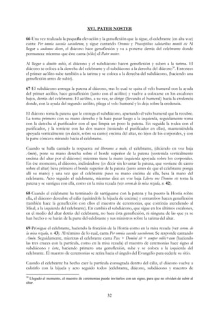 XVI. PATER NOSTER

66-Una vez realizada la pequeña elevación y la genuflexión que la sigue, el celebrante (en alta voz)
canta: Per omnia saecula saeculorum, y sigue cantando Oremus y Praeceptibus salutaribus moniti etc Al
llegar a audemus dicere, el diácono hace genuflexión y va a ponerse detrás del celebrante donde
permanece mientras que éste canta (sólo) el Pater noster.

Al llegar a dimitte nobis, el diácono y el subdiácono hacen genuflexión y suben a la tarima. El
diácono se coloca a la derecha del celebrante y el subdiácono a la derecha del diácono58. Entonces
el primer acólito sube también a la tarima y se coloca a la derecha del subdiácono, (haciendo una
genuflexión antes de subir).

67-El subdiácono entrega la patena al diácono, tras lo cual se quita el velo humeral con la ayuda
del primer acólito, hace genuflexión (junto con el acólito) y vuelve a colocarse en los escalones
bajos, detrás del celebrante. El acólito, a su vez, se dirige (llevando el humeral) hacia la credencia
donde, con la ayuda del segundo acólito, pliega el velo humeral y lo deja sobre la credencia.

El diácono toma la patena que le entrega el subdiácono, apartando el velo humeral que la recubre.
La toma primero con su mano derecha y la hace pasar luego a la izquierda, seguidamente toma
con la derecha el purificador con el que limpia un poco la patena. En seguida la rodea con el
purificador, y la sostiene con las dos manos (teniendo el purificador en ellas), manteniéndola
apoyada verticalmente (es decir, sobre su canto) encima del altar, no lejos de los corporales, y con
la parte cóncava mirando hacia el celebrante.

Cuando se halla cantado la respuesta sed liberanos a malo, el celebrante, (diciendo en voz baja
Amén), pone su mano derecha sobre el borde superior de la patena (sostenida verticalmente
encima del altar por el diácono) mientras tiene la mano izquierda apoyada sobre los corporales.
En ése momento, el diácono, inclinándose (es decir sin levantar la patena, que sostiene de canto
sobre el altar) besa primero el borde superior de la patena (justo antes de que el celebrante ponga
allí su mano) y una vez que el celebrante puso su mano encima de ella, besa la mano del
celebrante. Acto seguido el celebrante, mientras dice en voz baja Libera nos Domine etc toma la
patena y se santigua con ella, como en la misa rezada (ver cerem.de la misa rezada, n. 42).

68-Cuando el celebrante ha terminado de santiguarse con la patena y ha puesto la Hostia sobre
ella, el diácono descubre el cáliz (quitándole la hijuela de encima) y entrambos hacen genuflexión
(también hace la genuflexión con ellos el maestro de ceremonias, que continúa atendiendo al
Misal, a la izquierda del celebrante). En cambio el subdiácono, que sigue en los últimos escalones,
en el medio del altar detrás del celebrante, no hace ésta genuflexión, ni ninguna de las que ya se
han hecho o se harán de la parte del celebrante y sus ministros sobre la tarima del altar.

69-Prosigue el celebrante, haciendo la fracción de la Hostia como en la misa rezada (ver cerem. de
la misa rezada, n. 43). Al término de lo cual, canta Per omnia saecula saeculorum. Se responde cantando
Amén. Seguidamente, mientras el celebrante canta Pax + Domini sit + semper vobis+cum (haciendo
las tres cruces con la partícula, como en la misa rezada) el maestro de ceremonias hace signo al
subdiácono y éste, haciendo primero una genuflexión, sube y se coloca a la izquierda del
celebrante. El maestro de ceremonias se retira hacia el ángulo del Evangelio para cederle su sitio.

Cuando el celebrante ha hecho caer la partícula consagrada dentro del cáliz, el diácono vuelve a
cubrirlo con la hijuela y acto seguido todos (celebrante, diácono, subdiácono y maestro de
58
   Llegado el momento, el maestro de ceremonias puede invitarlos con un signo, para que no olviden de subir al
altar.


                                                     32
 