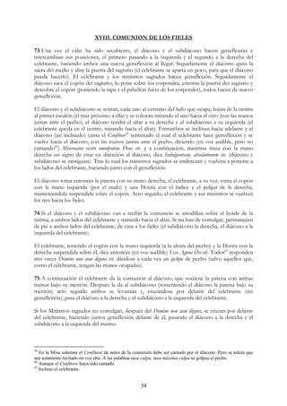 XVIII. COMUNION DE LOS FIELES

73-Una vez el cáliz ha sido recubierto, el diácono y el subdiácono hacen genuflexión e
intercambian sus posiciones, el primero pasando a la izquierda y el segundo a la derecha del
celebrante, haciendo ambos una nueva genuflexión al llegar. Seguidamente el diácono quita la
sacra del medio y abre la puerta del sagrario (el celebrante se aparta un poco, para que el diácono
pueda hacerlo). El celebrante y los ministros sagrados hacen genuflexión. Seguidamente el
diácono saca el copón del sagrario, lo pone sobre los corporales, entorna la puerta des sagrario y
descubre el copón (poniendo la tapa y el pabellón fuera de los corporales), todos hacen de nuevo
genuflexión.

El diácono y el subdiácono se retiran, cada uno al extremo del lado que ocupa, bajan de la tarima
al primer escalón (el más próximo a ella) y se colocan mirando el uno hacia el otro (con las manos
juntas ante el pecho), el diácono tendrá el altar a su derecha y el subdiácono a su izquierda (el
celebrante queda en el centro, mirando hacia el altar). Entrambos se inclinan hacia adelante y el
diácono (así inclinado) canta el Confíteor59 terminado el cual el celebrante hace genuflexión y se
vuelve hacia el diácono, con las manos juntas ante el pecho, diciendo (en voz audible, pero no
cantando60) Misereatur vestri omnipotens Deus etc. y a continuación, mientras traza con la mano
derecha un signo de cruz en dirección al diácono, dice Indulgentiam, absolutionem etc. (diácono y
subdiácono se santiguan). Tras lo cual los ministros sagrados se enderezan y vuelven a ponerse a
los lados del celebrante, haciendo junto con él genuflexión.

El diácono toma entonces la patena con su mano derecha, el celebrante, a su vez, toma el copón
con la mano izquierda (por el nudo) y una Hostia con el índice y el pulgar de la derecha,
manteniéndola suspendida sobre el copón. Acto seguido, el celebrante y sus ministros se vuelven
los tres hacia los fieles.

74-Si el diácono y el subdiácono van a recibir la comunión se arrodillan sobre el borde de la
tarima, a ambos lados del celebrante y mirando hacia el altar. Si no han de comulgar, permanecen
de pié a ambos lados del celebrante, de cara a los fieles (el subdiácono la derecha, el diácono a la
izquierda del celebrante).

El celebrante, teniendo el copón con la mano izquierda (a la altura del pecho) y la Hostia con la
derecha suspendida sobre él, dice entonces (en voz audible) Ecce Agnus Dei etc. Todos61 responden
tres veces Domine non sum dignus etc. dándose a cada vez un golpe de pecho (salvo aquellos que,
como el celebrante, tengan las manos ocupadas).

75-A continuación el celebrante da la comunión al diácono, que sostiene la patena con ambas
manos bajo su mentón. Después la da al subdiácono (sosteniendo el diácono la patena bajo su
mentón) acto seguido ambos se levantan y, cruzándose por delante del celebrante (sin
genuflexión), pasa el diácono a la derecha y el subdiácono a la izquierda del celebrante.

Si los Ministros sagrados no comulgan, después del Domine non sum dignus, se cruzan por delante
del celebrante, haciendo juntos genuflexión delante de él, pasando el diácono a la derecha y el
subdiácono a la izquierda del mismo.



59
   En la Misa solemne el Confíteor de antes de la comunión debe ser cantado por el diácono. Pero se tolera que
sea solamente recitado en voz alta. A las palabras mea culpa, mea máxima culpa se golpea el pecho.
60
   Aunque el Confíteor haya sido cantado.
61
   Incluso el celebrante.


                                                     34
 