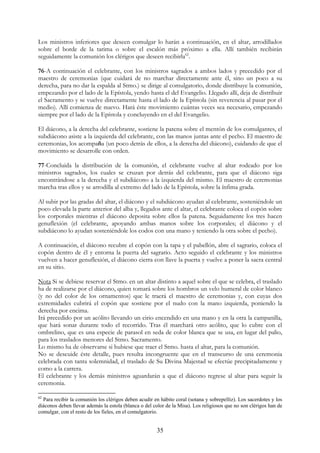 Los ministros inferiores que deseen comulgar lo harán a continuación, en el altar, arrodillados
sobre el borde de la tarima o sobre el escalón más próximo a ella. Allí también recibirán
seguidamente la comunión los clérigos que deseen recibirla62.

76-A continuación el celebrante, con los ministros sagrados a ambos lados y precedido por el
maestro de ceremonias (que cuidará de no marchar directamente ante él, sino un poco a su
derecha, para no dar la espalda al Stmo.) se dirige al comulgatorio, donde distribuye la comunión,
empezando por el lado de la Epístola, yendo hasta el del Evangelio. Llegado allí, deja de distribuir
el Sacramento y se vuelve directamente hasta el lado de la Epístola (sin reverencia al pasar por el
medio). Allí comienza de nuevo. Hará éste movimiento cuántas veces sea necesario, empezando
siempre por el lado de la Epístola y concluyendo en el del Evangelio.

El diácono, a la derecha del celebrante, sostiene la patena sobre el mentón de los comulgantes, el
subdiácono asiste a la izquierda del celebrante, con las manos juntas ante el pecho. El maestro de
ceremonias, los acompaña (un poco detrás de ellos, a la derecha del diácono), cuidando de que el
movimiento se desarrolle con orden.

77-Concluida la distribución de la comunión, el celebrante vuelve al altar rodeado por los
ministros sagrados, los cuales se cruzan por detrás del celebrante, para que el diácono siga
encontrándose a la derecha y el subdiácono a la izquierda del mismo. El maestro de ceremonias
marcha tras ellos y se arrodilla al extremo del lado de la Epístola, sobre la ínfima grada.

Al subir por las gradas del altar, el diácono y el subdiácono ayudan al celebrante, sosteniéndole un
poco elevada la parte anterior del alba y, llegados ante el altar, el celebrante coloca el copón sobre
los corporales mientras el diácono deposita sobre ellos la patena. Seguidamente los tres hacen
genuflexión (el celebrante, apoyando ambas manos sobre los corporales; el diácono y el
subdiácono lo ayudan sosteniéndole los codos con una mano y teniendo la otra sobre el pecho).

A continuación, el diácono recubre el copón con la tapa y el pabellón, abre el sagrario, coloca el
copón dentro de él y entorna la puerta del sagrario. Acto seguido el celebrante y los ministros
vuelven a hacer genuflexión, el diácono cierra con llave la puerta y vuelve a poner la sacra central
en su sitio.

Nota Si se debiese reservar el Stmo. en un altar distinto a aquel sobre el que se celebra, el traslado
ha de realizarse por el diácono, quien tomará sobre los hombros un velo humeral de color blanco
(y no del color de los ornamentos) que le traerá el maestro de ceremonias y, con cuyas dos
extremidades cubrirá el copón que sostiene por el nudo con la mano izquierda, poniendo la
derecha por encima.
Irá precedido por un acólito llevando un cirio encendido en una mano y en la otra la campanilla,
que hará sonar durante todo el recorrido. Tras él marchará otro acólito, que lo cubre con el
ombrelino, que es una especie de parasol en seda de color blanca que se usa, en lugar del palio,
para los traslados menores del Stmo. Sacramento.
Lo mismo ha de observarse si hubiese que traer el Stmo. hasta el altar, para la comunión.
No se descuide éste detalle, pues resulta incongruente que en el transcurso de una ceremonia
celebrada con tanta solemnidad, el traslado de Su Divina Majestad se efectúe precipitadamente y
como a la carrera.
El celebrante y los demás ministros aguardarán a que el diácono regrese al altar para seguir la
ceremonia.

62
  Para recibir la comunión los clérigos deben acudir en hábito coral (sotana y sobrepelliz). Los sacerdotes y los
diáconos deben llevar además la estola (blanca o del color de la Misa). Los religiosos que no son clérigos han de
comulgar, con el resto de los fieles, en el comulgatorio.


                                                      35
 
