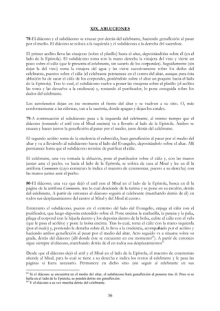 XIX. ABLUCIONES

78-El diácono y el subdiácono se cruzan por detrás del celebrante, haciendo genuflexión al pasar
por el medio. El diácono se coloca a la izquierda y el subdiácono a la derecha del sacerdote.

El primer acólito lleva las vinajeras (sobre el platillo) hasta el altar, depositándolas sobre él (en el
lado de la Epístola). El subdiácono toma con la mano derecha la vinajera del vino y vierte un
poco sobre el cáliz (que le presenta el celebrante, sin sacarlo de los corporales). Seguidamente (sin
dejar la del vino) toma la vinajera del agua y las vierte sucesivamente sobre los dedos del
celebrante, puestos sobre el cáliz (el celebrante permanece en el centro del altar, aunque para ésta
ablución ha de sacar el cáliz de los corporales, poniéndolo sobre el altar un poquito hacia el lado
de la Epístola). Tras lo cual, el subdiácono vuelve a poner las vinajeras sobre el platillo (el acólito
las toma y las devuelve a la credencia) y, tomando el purificador, lo pone enseguida sobre los
dedos del celebrante.

Los ceroferarios dejan en ése momento el frente del altar y se vuelven a su sitio. O, más
conformemente a las rúbricas, van a la sacristía, donde apagan y dejan los ciriales.

79-A continuación el subdiácono pasa a la izquierda del celebrante, al mismo tiempo que el
diácono (tomando el atril con el Misal encima) va a llevarlo al lado de la Epístola. Ambos se
cruzan y hacen juntos la genuflexión al pasar por el medio, justo detrás del celebrante.

El segundo acólito toma de la credencia el cubrecáliz, hace genuflexión al pasar por el medio del
altar y va a llevárselo al subdiácono hasta el lado del Evangelio, depositándolo sobre el altar. Allí
permanece hasta que el subdiácono termine de purificar el cáliz.

El celebrante, una vez tomada la ablución, pone el purificador sobre el cáliz y, con las manos
juntas ante el pecho, va hacia el lado de la Epístola, se coloca de cara al Misal y lee en él la
antífona Communio (cuyo comienzo le indica el maestro de ceremonias, puesto a su derecha) con
las manos juntas ante el pecho.

80-El diácono, una vez que dejó el atril con el Misal en el lado de la Epístola, busca en él la
página de la antífona Communio, tras lo cual desciende de la tarima y se pone en su escalón, detrás
del celebrante. A partir de entonces el diácono seguirá al celebrante (marchando detrás de él) en
todos sus desplazamientos del centro al Misal y del Misal al centro.

Entretanto el subdiácono, puesto en el extremo del lado del Evangelio, enjuga el cáliz con el
purificador, que luego deposita extendido sobre él. Pone encima la cucharilla, la patena y la palia,
pliega el corporal con la hijuela dentro y los deposita dentro de la bolsa, cubre el cáliz con el velo
(que le pasa el acólito) y pone la bolsa encima. Tras lo cual, toma el cáliz con la mano izquierda
(por el nudo) y, poniendo la derecha sobre él, lo lleva a la credencia, acompañado por el acólito y
haciendo ambos genuflexión al pasar por el medio del altar. Acto seguido va a situarse sobre su
grada, detrás del diácono (allí donde éste se encuentre en ese momento63). A partir de entonces
sigue siempre al diácono, marchando detrás de él en todos sus desplazamientos64

Desde que el diácono dejó el atril y el Misal en el lado de la Epístola, el maestro de ceremonias
atiende al Misal, para lo cual se tiene a su derecha e indica los textos al celebrante y le pasa las
páginas si fuera necesario. Permanece en dicho sitio (sin seguir al celebrante en sus

63
   Si el diácono se encuentra en el medio del altar, el subdiácono hará genuflexión al ponerse tras él. Pero si se
halla en el lado de la Epístola, se pondrá detrás sin genuflexión.
64
   Y el diácono a su vez marcha detrás del celebrante.


                                                       36
 