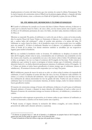 desplazamientos al centro del altar) hasta que éste termine de cantar la última Postcommunio. Tras
lo cual el maestro de ceremonias cierra el Misal (con la primera página debajo) y, bajando del altar
por el lateral del mismo, viene a colocarse en el lado de la Epístola, in plano, de cara al Misal.


              XX. ITE MISSA EST, BENDICION Y ÚLTIMO EVANGELIO

81-Cuando el celebrante ha cantado en el centro del altar el último Dominus vobiscum, el diácono se
vuelve por su derecha hacia los fieles y de cara a ellos, con las manos juntas ante el pecho, canta
Ite Missa est. El celebrante permanece de cara a los fieles, sin decir nada, mientras el diácono canta
Ite Missa est.

Mientras se responde Deo gratias, el celebrante se vuelve de cara al altar y, como en la misa rezada,
dice la oración Placeat tibi Sancta Trinitas etc. Entretanto el diácono y el subdiácono se colocan de
pié, a ambos lados del celebrante65, sobre el escalón más próximo a la tarima del altar. El
celebrante se vuelve hacia los fieles y da la bendición como en la misa rezada (con voz audible,
pero sin cantarla66). Al decir el celebrante Benedicat vos el diácono y el subdiácono se arrodillan
sobre el borde de la tarima. Los demás ministros también se arrodillan (en sus respectivos
lugares) para recibir la bendición.

82-Una vez recibida la bendición todos se levantan. El subdiácono se desplaza al extremo del
lado del Evangelio, donde toma la sacra, sosteniéndola ante el celebrante (sea teniéndola con las
dos manos ante el pecho, sea sujetándola con una o dos manos sobre el altar). El celebrante signa
el altar, se persigna y lee (en voz baja) el comienzo del Evangelio de San Juan. Todos (menos el
subdiácono, que sostiene la sacra) se persignan al mismo tiempo que el celebrante, mirando en
dirección hacia él, y en dicha dirección permanecen mientras el celebrante recita el Evangelio. Al
et Verbum caro factum est todos hacen genuflexión al mismo tiempo que el celebrante (menos el
subdiácono). Al terminar la lectura todos responden (en voz baja) Deo gratias.

83-El subdiácono, puesta de nuevo la sacra en su sitio, se coloca sobre la tarima a la izquierda del
celebrante, el cual se desplaza al centro del altar (de cara a la cruz). El diácono sube también a la
tarima y se coloca a la derecha del celebrante. Acto seguido (tras saludar la cruz del altar con una
leve inclinación de cabeza) descienden los tres las gradas del altar. Vueltos de cara al mismo, el
celebrante hace la reverencia conveniente mientras, al mismo tiempo, todos los demás ministros
hacen genuflexión in plano.

El maestro de ceremonias entrega el bonete del celebrante al diácono el cual lo pasa al celebrante
(besando primero el bonete y después la mano derecha del celebrante) el cual se cubre con él.
Después el maestro de ceremonias entrega sus bonetes al diácono y al subdiácono y entrambos se
cubren.

A continuación todos regresan en procesión, en el mismo orden en que vinieron (el turiferario ya
no lleva el incensario y marcha con las manos juntas ante el pecho).

* Puede tocarse el órgano durante la recitación del último evangelio, así como durante la
procesión de salida (salvo durante adviento y cuaresma).



65
   El diácono un poquito hacia el lado de la Epístola y el subdiácono un poquito hacia el del Evangelio, de
manera que entre los dos quede un espacio vacío, en el centro del altar
66
   Cantar la bendición al final de la Misa es algo que sólo puede hacer el obispo.


                                                    37
 