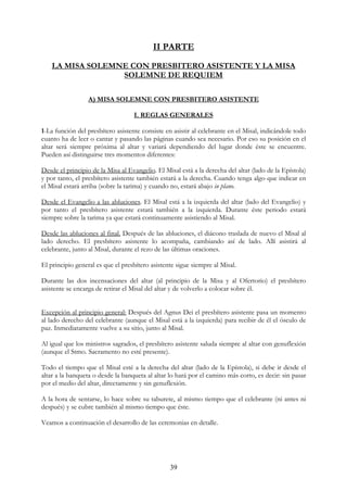 II PARTE
    LA MISA SOLEMNE CON PRESBITERO ASISTENTE Y LA MISA
                  SOLEMNE DE REQUIEM

                  A) MISA SOLEMNE CON PRESBITERO ASISTENTE

                                   I. REGLAS GENERALES

1-La función del presbítero asistente consiste en asistir al celebrante en el Misal, indicándole todo
cuanto ha de leer o cantar y pasando las páginas cuando sea necesario. Por eso su posición en el
altar será siempre próxima al altar y variará dependiendo del lugar donde éste se encuentre.
Pueden así distinguirse tres momentos diferentes:

Desde el principio de la Misa al Evangelio. El Misal está a la derecha del altar (lado de la Epístola)
y por tanto, el presbítero asistente también estará a la derecha. Cuando tenga algo que indicar en
el Misal estará arriba (sobre la tarima) y cuando no, estará abajo in plano.

Desde el Evangelio a las abluciones. El Misal está a la izquierda del altar (lado del Evangelio) y
por tanto el presbítero asistente estará también a la izquierda. Durante éste periodo estará
siempre sobre la tarima ya que estará continuamente asistiendo al Misal.

Desde las abluciones al final. Después de las abluciones, el diácono traslada de nuevo el Misal al
lado derecho. El presbítero asistente lo acompaña, cambiando así de lado. Allí asistirá al
celebrante, junto al Misal, durante el rezo de las últimas oraciones.

El principio general es que el presbítero asistente sigue siempre al Misal.

Durante las dos incensaciones del altar (al principio de la Misa y al Ofertorio) el presbítero
asistente se encarga de retirar el Misal del altar y de volverlo a colocar sobre él.


Excepción al principio general: Después del Agnus Dei el presbítero asistente pasa un momento
al lado derecho del celebrante (aunque el Misal está a la izquierda) para recibir de él el ósculo de
paz. Inmediatamente vuelve a su sitio, junto al Misal.

Al igual que los ministros sagrados, el presbítero asistente saluda siempre al altar con genuflexión
(aunque el Stmo. Sacramento no esté presente).

Todo el tiempo que el Misal esté a la derecha del altar (lado de la Epístola), si debe ir desde el
altar a la banqueta o desde la banqueta al altar lo hará por el camino más corto, es decir: sin pasar
por el medio del altar, directamente y sin genuflexión.

A la hora de sentarse, lo hace sobre su taburete, al mismo tiempo que el celebrante (ni antes ni
después) y se cubre también al mismo tiempo que éste.

Veamos a continuación el desarrollo de las ceremonias en detalle.




                                                 39
 