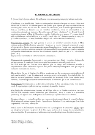 II. PERSONAL NECESARIO

1-En una Misa Solemne, además del celebrante como es evidente, se necesita la intervención de:

Un diácono y un subdiácono. Estas funciones pueden ser realizadas por sacerdotes. Si no son
sacerdotes, la función de diácono puede ser ejercida por alguien que haya recibido el orden
diaconal, pero nunca por un laico. La función de subdiácono, con un motivo proporcional y a
falta de sacerdote, de diácono o de un verdadero subdiácono, puede ser encomendada a un
seminarista ordenado de menores. (En dicho caso el “falso subdiácono” no deberá llevar el
manípulo, y durante la Misa, al Ofertorio no purifica el cáliz ni echa el agua en él2 , no descubre el
cáliz quitándole de encima la hijuela, ni lo purifica tras la ablución3, sino que tan sólo lo compone
y lo cubre con el velo y la bolsa, llevándolo después a la credencia como de ordinario).

Un presbítero asistente. De regla general, el uso de un presbítero asistente durante la Misa
solemne está prohibido al simple sacerdote, y reservado al obispo. Solamente se concede su uso
al neo-sacerdote durante su primera misa solemne. Sin embargo, en España todo sacerdote puede
celebrar con presbítero asistente, en razón de la solemnidad de que se quiera revestir la ceremonia
(ad augendam solemnitatem) en virtud de una costumbre hispánica, ratificada por la S.C. de ritos (15
junio 1883).
El presbítero asistente ha de ser forzosamente un sacerdote.

Un maestro de ceremonias. Su presencia es muy conveniente para dirigir y coordinar el desarrollo
de la ceremonia, de modo que ésta transcurra de la manera más ordenada y majestuosa.
Lo ideal sería que ésta función fuese ejercida por un clérigo suficientemente versado y
experimentado en las ceremonias sagradas, pero puede ser reemplazado por un laico que tenga la
suficiente pericia en ésta materia.

Dos acólitos. De por sí, ésta función debiera ser ejercida por dos seminaristas constituidos en el
orden del acolitado, o por dos clérigos de un orden superior al acolitado. Pero dada la falta de
clero en nuestras iglesias ésta función es encomendada, en la mayoría de los casos, a fieles laicos
varones y en edad de poder ejercer convenientemente las funciones que le son encomendadas.

Un turiferario Normalmente es un laico (no existe entre el clero un orden especial cuya misión
sea la de incensar) pero nada impide que un clérigo ejerza dicha función.

Ceroferarios En número de dos, cuatro o seis. Clérigos o laicos. Su función consiste en colocarse
ante el altar, llevando ciriales encendidos para alumbrarlo, desde el Sanctus a la comunión
(inclusive). En algunos sitios de España es costumbre que vayan revestidos de dalmática.

En algunos lugares es costumbre utilizar una cruz procesional para encabezar la procesión al altar.
Hará falta en dicho caso un cruciferario. Normalmente dicha función es realizada por el sacristán
(o por otro), en sotana y sobrepelliz.

Para el canto es absolutamente necesario contar con la participación de una coral o schola, capaz
de interpretar el común y el propio de la Misa según las leyes de la liturgia. Es convenientísimo
disponer también de un organista, si la iglesia donde se celebra dispone de dicho instrumento.



2
    Lo hará el diácono en su lugar.
3
    Lo hará en su lugar el celebrante.


                                                   4
 