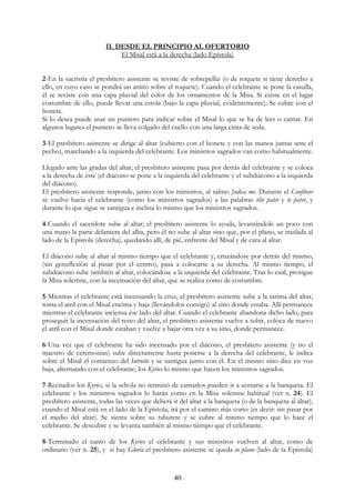 II. DESDE EL PRINCIPIO AL OFERTORIO
                             El Misal está a la derecha (lado Epístola)


2-En la sacristía el presbítero asistente se reviste de sobrepelliz (o de roquete si tiene derecho a
ello, en cuyo caso se pondrá un amito sobre el roquete). Cuando el celebrante se pone la casulla,
él se reviste con una capa pluvial del color de los ornamentos de la Misa. Si existe en el lugar
costumbre de ello, puede llevar una estola (bajo la capa pluvial, evidentemente). Se cubre con el
bonete.
Si lo desea puede usar un puntero para indicar sobre el Misal lo que se ha de leer o cantar. En
algunos lugares el puntero se lleva colgado del cuello con una larga cinta de seda.

3-El presbítero asistente se dirige al altar (cubierto con el bonete y con las manos juntas ante el
pecho), marchando a la izquierda del celebrante. Los ministros sagrados van como habitualmente.

Llegado ante las gradas del altar, el presbítero asistente pasa por detrás del celebrante y se coloca
a la derecha de éste (el diácono se pone a la izquierda del celebrante y el subdiácono a la izquierda
del diácono).
El presbítero asistente responde, junto con los ministros, al salmo Judica me. Durante el Confíteor
se vuelve hacia el celebrante (como los ministros sagrados) a las palabras tibi pater y te pater, y
durante lo que sigue se santigua e inclina lo mismo que los ministros sagrados.

4-Cuando el sacerdote sube al altar, el presbítero asistente lo ayuda, levantándole un poco con
una mano la parte delantera del alba, pero él no sube al altar sino que, por el plano, se traslada al
lado de la Epístola (derecha), quedando allí, de pié, enfrente del Misal y de cara al altar.

El diácono sube al altar al mismo tiempo que el celebrante y, cruzándose por detrás del mismo,
(sin genuflexión al pasar por el centro), pasa a colocarse a su derecha. Al mismo tiempo, el
subdiácono sube también al altar, colocándose a la izquierda del celebrante. Tras lo cual, prosigue
la Misa solemne, con la incensación del altar, que se realiza como de costumbre.

5-Mientras el celebrante está incensando la cruz, el presbítero asistente sube a la tarima del altar,
toma el atril con el Misal encima y baja (llevándolos consigo) al sitio donde estaba. Allí permanece
mientras el celebrante inciensa ése lado del altar. Cuando el celebrante abandona dicho lado, para
proseguir la incensación del resto del altar, el presbítero asistente vuelve a subir, coloca de nuevo
el atril con el Misal donde estaban y vuelve a bajar otra vez a su sitio, donde permanece.

6-Una vez que el celebrante ha sido incensado por el diácono, el presbítero asistente (y no el
maestro de ceremonias) sube directamente hasta ponerse a la derecha del celebrante, le indica
sobre el Misal el comienzo del Introito y se santigua junto con él. En el mismo sitio dice en voz
baja, alternando con el celebrante, los Kyries lo mismo que hacen los ministros sagrados.

7-Recitados los Kyries, si la schola no terminó de cantarlos pueden ir a sentarse a la banqueta. El
celebrante y los ministros sagrados lo harán como en la Misa solemne habitual (ver n. 24). El
presbítero asistente, todas las veces que deberá ir del altar a la banqueta (o de la banqueta al altar),
cuando el Misal está en el lado de la Epístola, irá por el camino más corto (es decir: sin pasar por
el medio del altar). Se sienta sobre su taburete y se cubre al mismo tiempo que lo hace el
celebrante. Se descubre y se levanta también al mismo tiempo que el celebrante.

8-Terminado el canto de los Kyries el celebrante y sus ministros vuelven al altar, como de
ordinario (ver n. 25), y si hay Gloria el presbítero asistente se queda in plano (lado de la Epístola)


                                                  40
 