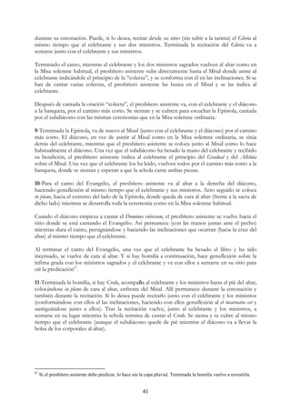 durante su entonación. Puede, si lo desea, recitar desde su sitio (sin subir a la tarima) el Gloria al
mismo tiempo que el celebrante y sus dos ministros. Terminada la recitación del Gloria va a
sentarse junto con el celebrante y sus ministros.

Terminado el canto, mientras el celebrante y los dos ministros sagrados vuelven al altar como en
la Misa solemne habitual, el presbítero asistente sube directamente hasta el Misal donde asiste al
celebrante indicándole el principio de la “colecta”, y se conforma con él en las inclinaciones. Si se
han de cantar varias colectas, el presbítero asistente las busca en el Misal y se las índica al
celebrante.

Después de cantada la oración “colecta”, el presbítero asistente va, con el celebrante y el diácono
a la banqueta, por el camino más corto. Se sientan y se cubren para escuchar la Epístola, cantada
por el subdiácono con las mismas ceremonias que en la Misa solemne ordinaria.

9-Terminada la Epístola, va de nuevo al Misal (junto con el celebrante y el diácono) por el camino
más corto. El diácono, en vez de asistir al Misal como en la Misa solemne ordinaria, se sitúa
detrás del celebrante, mientras que el presbítero asistente se coloca junto al Misal como lo hace
habitualmente el diácono. Una vez que el subdiácono ha besado la mano del celebrante y recibido
su bendición, el presbítero asistente indica al celebrante el principio del Gradual y del Alleluia
sobre el Misal. Una vez que el celebrante los ha leído, vuelven todos por el camino más corto a la
banqueta, donde se sientan y esperan a que la schola cante ambas piezas.

10-Para el canto del Evangelio, el presbítero asistente va al altar a la derecha del diácono,
haciendo genuflexión al mismo tiempo que el celebrante y sus ministros. Acto seguido se coloca
in plano, hacia el extremo del lado de la Epístola, donde queda de cara al altar (frente a la sacra de
dicho lado) mientras se desarrolla toda la ceremonia como en la Misa solemne habitual.

Cuando el diácono empieza a cantar el Dominus vobiscum, el presbítero asistente se vuelve hacia el
sitio donde se está cantando el Evangelio. Así permanece (con las manos juntas ante el pecho)
mientras dura el canto, persignándose y haciendo las inclinaciones que ocurran (hacia la cruz del
altar) al mismo tiempo que el celebrante.

Al terminar el canto del Evangelio, una vez que el celebrante ha besado el libro y ha sido
incensado, se vuelve de cara al altar. Y si hay homilía a continuación, hace genuflexión sobre la
ínfima grada con los ministros sagrados y el celebrante y va con ellos a sentarse en su sitio para
oír la predicación67.

11-Terminada la homilía, si hay Credo, acompaña al celebrante y los ministros hasta el pié del altar,
colocándose in plano de cara al altar, enfrente del Misal. Allí permanece durante la entonación y
también durante la recitación. Si lo desea puede recitarlo junto con el celebrante y los ministros
(conformándose con ellos el las inclinaciones, haciendo con ellos genuflexión al et incarnatus est y
santiguándose junto a ellos). Tras la recitación vuelve, junto al celebrante y los ministros, a
sentarse en su lugar mientras la schola termina de cantar el Credo. Se sienta y se cubre al mismo
tiempo que el celebrante (aunque el subdiácono quede de pié mientras el diácono va a llevar la
bolsa de los corporales al altar).




67
     Si el presbítero asistente debe predicar, lo hace sin la capa pluvial. Terminada la homilía vuelve a revestirla.


                                                           41
 
