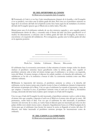 III. DEL OFERTORIO AL CANON
                           El Misal está a la izquierda (lado Evangelio)

12-Terminado el Credo (o si no hay Credo, inmediatamente después de la homilía, o del Evangelio
si no se predicó), van todos ante la ínfima grada del altar. Pero ésta vez el presbítero asistente en
lugar de ir al extremo del lado de la Epístola (como hizo hasta aquí) ha de trasladarse al extremo
del lado del Evangelio (puesto que el Misal está en dicho lado). Para ello:

Dejará pasar ante él al celebrante rodeado de sus dos ministros sagrados y, acto seguido, partirá
inmediatamente detrás de ellos, y cruzando todo el frente del altar (sin hacer genuflexión en el
medio) irá directamente a colocarse ante la ínfima grada del lado del Evangelio, de manera a
encontrarse a la izquierda del subdiácono. Por consiguiente, quedan ante la ínfima grada del altar
en la siguiente posición:




                                                      +
                               -----------------------------------------
                           -- - - - - - - - - - - - - - - - - - - - - - - - - - - -
                        ---------------------------------
                    --------------------------------------
                 Presb.Ast. Subdiac. Celebrante Diacono Mtro.cerem.

El celebrante hace la reverencia conveniente al altar mientras al mismo tiempo todos los demás
(incluso el presbítero asistente) hacen genuflexión sobre la ínfima grada. Acto seguido el
presbítero asistente sube al altar (al mismo tiempo que el celebrante) y se coloca a su izquierda,
cerca del Misal. Al mismo tiempo, el diácono ha subido también a la derecha del celebrante y el
subdiácono se ha ido a la credencia a buscar el cáliz. La ceremonia continúa como una Misa
solemne ordinaria.

13-Durante la imposición del incienso, el presbítero asistente se coloca a la derecha del
celebrante, con las manos juntas ante el pecho (como lo hace el subdiácono durante la imposición
del incienso al principio de la Misa). Una vez que el celebrante ha tomado el incensario y antes de
que empiece a incensar la cruz, el presbítero asistente toma el atril con el Misal y, llevándolos
consigo, desciende del altar hasta el plano (pero siempre en el lado del Evangelio).

Una vez que el lado del Evangelio ha sido incensado, el presbítero asistente vuelve a subir al altar,
al mismo sitio que ocupaba y deposita el atril con el Misal en el mismo sitio del que lo tomó. Allí
permanece, vuelto hacia el altar. Una vez que el celebrante ha sido incensado, el presbítero
asistente (sin moverse de su sitio), se vuelve hacia el diácono para ser incensado por éste con dos
golpes dobles (con saludo mutuo antes y después). Seguidamente busca en el Misal la página de la
Secreta para que el celebrante (tras lavarse las manos) la recite en llegando al centro del altar. El
diácono, tras haber incensado al presbítero asistente prosigue las incensaciones como de
ordinario.

                           IV. DEL CANON A LA COMUNION
                           El Misal está a la izquierda (lado Evangelio)




                                                 42
 