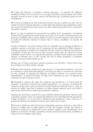 14-A partir del Ofertorio, el presbítero asistente permanece a la izquierda del celebrante
atendiendo al Misal. Si en vez de atril se usa un cojín, el presbítero asistente puede, con el brazo
izquierdo, levantar un poco la parte superior del Misal para que el celebrante pueda leer más
cómodamente.

15-Al Sanctus el subdiácono no sube al altar para recitarlo, sino que se queda en su sitio. Una vez
recitado el Sanctus el diácono desciende y se pone detrás del celebrante (sin genuflexión) es decir:
que no pasa a la izquierda del mismo (como en la Misa ordinaria) pues dicho sitio lo ocupa ahora
el presbítero asistente.

16-Una vez que el celebrante ha pronunciado las palabras de la consagración, el presbítero
asistente hace la genuflexión al mismo tiempo que él, pero no se levanta a continuación sino que
permanece arrodillado sobre la tarima, alzando un poco con la mano derecha la parte inferior de
la casulla del celebrante (mientras el diácono hace lo mismo, arrodillado a la derecha del
celebrante).

Cuando el celebrante, tras poner la Hostia sobre los corporales, hace la segunda genuflexión, el
presbítero asistente se alza junto con él y permanece de pié, atendiendo al Misal, mientras el
celebrante pronuncia las palabras de consagración del cáliz. Al hacer el celebrante la genuflexión,
el presbítero (al igual que hizo antes) la hace al mismo tiempo, pero sin volverse a levantar.
Arrodillado sobre la tarima, a la izquierda del celebrante, sostendrá la parte inferior de la casulla
mientras el celebrante eleva el cáliz. Cuando éste hace la última genuflexión, el presbítero
asistente se levanta al mismo tiempo que él.

Durante todo el Canon el presbítero asistente permanece cerca del libro y observa todo lo que
hace el diácono en la Misa solemne ordinaria.

17-Después de la elevación, el diácono (en lugar de pasar a la izquierda del celebrante, como hace
de costumbre) se queda detrás del celebrante. Al Per quem haec omnia etc. el maestro de ceremonias
no sube a ponerse a la izquierda del celebrante, en cambio el diácono sí va a ponerse (como
habitualmente) a la derecha del mismo. Al Agnus Dei el subdiácono no sube a la izquierda del
celebrante, sino que se queda en su sitio.

18-Terminada la recitación del Agnus Dei, el diácono hace genuflexión y se coloca detrás del
celebrante. El presbítero asistente hace también genuflexión y va a ponerse a la derecha del
celebrante, donde espera a que éste termine la oración Domine Jesu Christe qui dixisti etc. (pero sin
ponerse de rodillas, como hace el diácono en la Misa solemne ordinaria) tras la cual recibe el
signo de paz, observando los mismos gestos prescritos al diácono.

Seguidamente el presbítero asistente lleva la paz al diácono (detrás del celebrante). Hecho lo cual,
el presbítero asistente vuelve a la izquierda del celebrante (cerca del Misal) haciendo genuflexión
al llegar. El diácono a su vez da la paz al subdiácono, hace genuflexión y sube a colocarse a la
derecha del celebrante. El subdiácono entonces parte a llevar la paz al clero.

19-Cuando el subdiácono vuelve de dar la paz, el presbítero asistente se retira de su sitio y baja a
ponerse de rodillas sobre la ínfima grada en el lado del Evangelio, dejando que durante la
comunión el celebrante sea asistido por sus dos ministros sagrados, como habitualmente. Si se
distribuye la comunión a los fieles, el presbítero asistente permanece donde mismo, arrodillado (o
de pié, si no está el sagrario sobre el altar).




                                                 43
 