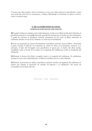 A menos que deba ayudar a dar la comunión, en cuyo caso debe quitarse la capa pluvial y tomar
una estola del color de los ornamentos, o blanca. Distribuida la comunión se quita la estola y
vuelve a tomar la capa.




                             V. DE LA COMUNION AL FINAL
                           El Misal está al lado derecho (lado Epístola)

20-Cuando el diácono traslada (como habitualmente) el atril con el Misal al lado de la Epístola, el
presbítero asistente lo acompaña haciendo genuflexión al pasar por el medio, los dos juntamente.
A partir de entonces el presbítero asistente permanece de pié junto al Misal, asistiendo al
celebrante durante el rezo de la Communio y el canto de la Postcommunio.

21-Una vez terminada de cantar la Postcommunio el presbítero asistente cierra el Misal y desciende
in plano. Cuando el diácono ha terminado de cantar Ite Missa est el presbítero asistente va a
colocarse al lado del Evangelio (con genuflexión al pasar por el medio del altar) donde,
arrodillado sobre el borde de la tarima (a la izquierda del subdiácono) recibe la bendición del
celebrante.

22-Durante la lectura del último evangelio estará a la izquierda del celebrante. El subdiácono
sostiene la sacra como habitualmente y el diácono también está en su sitio habitual.

23-Durante la procesión de salida, el presbítero asistente marcha a la izquierda del celebrante, lo
mismo que durante la procesión de entrada. El diácono y el subdiácono van (como de
costumbre) el uno detrás del otro.




                                *******        ***     *******




                                                44
 