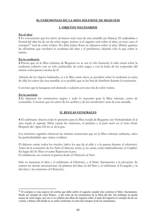 B) CEREMONIAS DE LA MISA SOLEMNE DE REQUIEM

                                      I. OBJETOS NECESARIOS

En el altar
1-Es conveniente que los cirios (al menos seis) sean de cera amarilla (no blanca). El antipendium o
frontal del altar ha de ser de color negro, incluso si el sagrario está sobre el altar, en cuyo caso el
conopeo68 será de color violeta. No debe haber flores ni relicarios sobre el altar. Deben quitarse
las alfombras que recubren la escalinata del altar y el presbiterio, dejando sólo la que cubre la
tarima.

En la credencia
2-Puesto que en la Misa solemne de Requiem no se usa el velo humeral, el cáliz estará sobre la
credencia cubierto con su velo (cubrecáliz) de color negro y con la bolsa de los corporales del
mismo color puesta encima de él.

Además de los objetos habituales, si a la Misa asiste clero, se pondrán sobre la credencia (o cerca
de ella) los cirios (de cera amarilla, si es posible) que se les han de distribuir durante la ceremonia.

Conviene que la banqueta esté desnuda o cubierta con una tela de color violeta.

En la sacristía
3-Se disponen los ornamentos negros y todo lo necesario para la Misa solemne, como de
costumbre. Conviene que los cirios de los acólitos y de los ceroferarios sean de cera amarilla.


                                       II. REGLAS GENERALES

4-El celebrante observa todo lo prescrito para la Misa rezada de Requiem (ver Particularidades de la
misa rezada de requiem). Debe cantar las oraciones, el prefacio y el pater noster en el tono ferial.
Después del Agnus Dei no se da la paz.

Los ministros sagrados observan las mismas ceremonias que en la Misa solemne ordinaria, salvo
las particularidades que vamos a indicar.

El diácono omite todos los ósculos (salvo los que da al cáliz y a la patena durante el ofertorio).
Antes de la comunión de los fieles el diácono recita (y no canta, como habitualmente) el Confíteor.
En lugar del Ite Missa est canta Requiescant in pace.
El subdiácono no sostiene la patena desde el Ofertorio al Pater.

Sólo se inciensan el altar y el celebrante al Ofertorio, y el Stmo. Sacramento a la elevación. Se
omiten las demás incensaciones (la primera del altar, la del libro y el celebrante al Evangelio y la
del clero y los ministros al Ofertorio).




68
  El conopeo es una especie de cortina que debe cubrir el sagrario cuando éste contiene el Stmo. Sacramento.
Puede ser siempre de color blanco, o del color de los ornamentos de la Misa del día. Sin embargo no puede
usarse de color negro, por eso si se celebra una Misa de requiem sobre el altar del sagrario el conopeo ha de ser
violeta, o blanco allí donde no se estile conformar el color del conopeo al de los ornamentos.


                                                      45
 