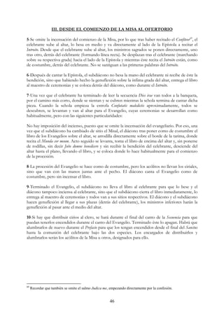 III. DESDE EL COMIENZO DE LA MISA AL OFERTORIO

5-Se omite la incensación del comienzo de la Misa, por lo que tras haber recitado el Confíteor69, el
celebrante sube al altar, lo besa en medio y va directamente al lado de la Epístola a recitar el
Introito. Desde que el celebrante sube al altar, los ministros sagrados se ponen directamente, uno
tras otro, detrás del celebrante (formando línea recta). Se desplazan tras el celebrante (marchando
sobre su respectiva grada) hacia el lado de la Epístola y mientras éste recita el Introito están, como
de costumbre, detrás del celebrante. No se santiguan a las primeras palabras del Introito.

6-Después de cantar la Epístola, el subdiácono no besa la mano del celebrante ni recibe de éste la
bendición, sino que habiendo hecho la genuflexión sobre la ínfima grada del altar, entrega el libro
al maestro de ceremonias y se coloca detrás del diácono, como durante el Introito.

7-Una vez que el celebrante ha terminado de leer la secuencia Dies irae van todos a la banqueta,
por el camino más corto, donde se sientan y se cubren mientras la schola termina de cantar dicha
pieza. Cuando la schola empieza la estrofa Confutatis maledictis aproximadamente, todos se
descubren, se levantan y van al altar para el Evangelio, cuyas ceremonias se desarrollan como
habitualmente, pero con las siguientes particularidades:

No hay imposición del incienso, puesto que se omite la incensación del evangeliario. Por eso, una
vez que el subdiácono ha cambiado de sitio el Misal, el diácono tras poner como de costumbre el
libro de los Evangelios sobre el altar, se arrodilla directamente sobre el borde de la tarima, donde
recita el Munda cor meum. Acto seguido se levanta, toma el libro de encima del altar y, sin ponerse
de rodillas, sin decir Jube domne benedicere y sin recibir la bendición del celebrante, desciende del
altar hasta el plano, llevando el libro, y se coloca donde lo hace habitualmente para el comienzo
de la procesión.

8-La procesión del Evangelio se hace como de costumbre, pero los acólitos no llevan los ciriales,
sino que van con las manos juntas ante el pecho. El diácono canta el Evangelio como de
costumbre, pero sin incensar el libro.

9-Terminado el Evangelio, el subdiácono no lleva el libro al celebrante para que lo bese y el
diácono tampoco inciensa al celebrante, sino que el subdiácono cierra el libro inmediatamente, lo
entrega al maestro de ceremonias y todos van a sus sitios respectivos. El diácono y el subdiácono
hacen genuflexión al llegar a sus plazas (detrás del celebrante), los ministros inferiores harán la
genuflexión al pasar ante el medio del altar.

10-Si hay que distribuir cirios al clero, se hará durante el final del canto de la Secuencia para que
puedan tenerlos encendidos durante el canto del Evangelio. Terminado éste lo apagan. Habrá que
alumbrarlos de nuevo durante el Prefacio para que los tengan encendidos desde el final del Sanctus
hasta la comunión del celebrante bajo las dos especies. Los encargados de distribuirlos y
alumbrarlos serán los acólitos de la Misa u otros, designados para ello.




69
     Recordar que también se omite el salmo Judica me, empezando directamente por la confesión.


                                                       46
 
