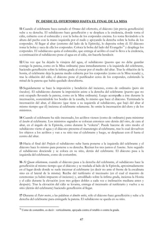 IV. DESDE EL OFERTORIO HASTA EL FINAL DE LA MISA

11-Cuando el celebrante haya cantado el Oremus del ofertorio, el diácono (sin previa genuflexión)
sube a su derecha. El subdiácono hace genuflexión y se desplaza a la credencia, donde toma el
cáliz, cubierto con el cubrecáliz y con la bolsa de los corporales encima. Lo toma llevándolo a la
altura del pecho con la mano izquierda por el nudo y apoyando la derecha sobre la bolsa de los
corporales. Al llegar al altar (extremo del lado de la Epístola), lo deposita sobre él. El diácono
toma la bolsa y saca de ella los corporales. Coloca la bolsa del lado del Evangelio70 y despliega los
corporales. El subdiácono quita el cubrecáliz, que entrega al acólito el cual lo lleva a la credencia,
a continuación el subdiácono pone el agua en el cáliz, sin hacerla bendecir.

12-Una vez que ha dejado la vinajera del agua, el subdiácono (puesto que no debe guardar
consigo la patena, como en la Misa ordinaria) pasa inmediatamente a la izquierda del celebrante,
haciendo genuflexión sobre la ínfima grada al cruzar por el medio del altar. Tras la oblación de la
hostia, el celebrante deja la patena medio cubierta por los corporales (como en la Misa rezada) y,
tras la oblación del cáliz, el diácono pone el purificador cerca de los corporales, cubriendo la
mitad de la patena que había quedado descubierta.

13-Seguidamente se hace la imposición y bendición del incienso, como de ordinario (pero sin
ósculos). El subdiácono durante la imposición asiste a la derecha del celebrante (puesto que no
está ocupado llevando la patena, como en la Misa ordinaria). Luego acompaña a éste durante la
incensación, sosteniéndole los bordes de la casulla, lo mismo que hace el diácono. Terminada la
incensación del altar, el diácono (que tiene a su izquierda al subdiácono, que bajó del altar al
mismo tiempo que él) inciensa al celebrante solamente. Se omite la incensación del clero y de los
ministros.

14-Cuando el celebrante ha sido incensado, los acólitos vienen (como de ordinario) para ministrar
el lavabo al celebrante. Los ministros sagrados se colocan entonces uno detrás del otro, de cara al
altar, en el ángulo de la Epístola, como durante la “colecta”. Puede hacerse de otro modo: el
subdiácono vierte el agua y el diácono presenta el manutergio al celebrante, tras lo cual devuelven
los objetos a los acólitos y van a su sitio tras el celebrante y luego, se desplazan con él hasta el
centro del altar.

15-Hacia el final del Prefacio el subdiácono sube hasta ponerse a la izquierda del celebrante y el
diácono hace lo mismo para ponerse a su derecha. Recitan los tres juntos el Sanctus. Acto seguido
el subdiácono desciende y se coloca en su sitio, detrás del celebrante. El diácono pasa a la
izquierda del celebrante, como de costumbre.

16-Al Quam oblationem, cuando el diácono pasa a la derecha del celebrante, el subdiácono hace la
genuflexión al mismo tiempo que el diácono y se traslada al lado de la Epístola, aproximadamente
en el lugar desde donde se suele incensar al celebrante (es decir no ante el frente de la escalinata
sino en el lateral de la misma). Recibe del turiferario el incensario (en el cual el maestro de
ceremonias ya habrá impuesto el incienso) y, arrodillado sobre la ínfima grada, inciensa la Hostia
y el cáliz durante la elevación (con tres golpes dobles a cada vez e inclinación mediana antes y
después). Tras la elevación del cáliz se levanta, entrega el incensario al turiferario y vuelve a su
sitio (detrás del celebrante) haciendo genuflexión al llegar.

17-Durante el Pater noster, a las palabras et dimitte nobis, sólo el diácono hace genuflexión y sube a la
derecha del celebrante para entregarle la patena. El subdiácono se queda en su sitio.

70
     Como de costumbre, es decir : verticalmente, apoyada contra el retablo o contra la grada.


                                                         47
 
