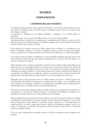 III PARTE
                                     COMPLEMENTOS

                           I. ASPERSION DEL AGUA BENDITA

La aspersión del agua bendita se hace todos los domingos (y no los demás días de fiesta, a menos
que caigan en domingo) antes de la Misa mayor o principal, aunque ésta no sea solemne, sino
sólo rezada o cantada.
La aspersión es obligatoria en las iglesias catedrales y colegiales, en las demás iglesias es
facultativa.
Sólo debe hacerse una vez, antes de la Misa mayor, y no antes de todas las Misas.
La aspersión debe ser hecha por el sacerdote que a continuación dirá la Misa, y no por otro. Si la
Misa que sigue será una Misa solemne, los ministros sagrados que lo asisten durante la aspersión
serán los mismos que lo harán en la Misa.

1-Los ministros se revisten como para la Misa solemne, pero el diácono y el subdiácono no se
ponen el manípulo. Tampoco se lo pone el celebrante, el cual se reviste de amito, alba, cíngulo,
estola y capa pluvial. Los ornamentos han de ser del color de la Misa que va a celebrarse después.

Los acólitos toman los ciriales y el turiferario (u otro monaguillo designado para ello) toma con la
mano derecha el acetre lleno de agua bendita (cogiéndolo por el asa) con el hisopo dentro, y lo
sostiene a la altura de la cintura.

2-Tras saludar la cruz o imagen que preside la sacristía todos se dirigen al altar, precedidos por el
acólito que lleva el acetre (quien marcha a la cabeza), tras el cual van los acólitos (uno al lado del
otro) con los ciriales encendidos, detrás de los cuales va el maestro de ceremonias, seguido por el
celebrante que marcha, cubierto y con las manos juntas ante el pecho, rodeado por el diácono (a
su derecha) y el subdiácono (a su izquierda). Ambos le sostienen con una mano los bordes de la
capa pluvial, la otra mano la llevan sobre el pecho. Los dos van cubiertos con el bonete.

3-Llegados ante el altar, proceden como en la Misa solemne (ver Parte I, n. 13). El maestro de
ceremonias lleva los bonetes a la banqueta, los acólitos dejan los ciriales y van a arrodillarse cerca
de la credencia. El celebrante, el diácono y el subdiácono se arrodillan sobre la ínfima grada. El
portador del acetre se arrodilla (in plano) a la derecha del diácono.

El maestro de ceremonias entrega al diácono el libro donde está la entonación de la antífona y a
continuación va a ponerse de rodillas (in plano) a la izquierda del subdiácono. El diácono y el
subdiácono sostienen, entre los dos, el libro abierto ante el celebrante.

4-El monaguillo del acetre presenta el hisopo al diácono, el cual lo toma por el medio y lo entrega
al celebrante, besando primero el hisopo y después la mano derecha del celebrante. Una vez que
tiene el hisopo en su mano derecha, el celebrante entona: Asperges me (o Vidi aquam durante el
tiempo pascual). Al mismo tiempo que entona la antífona, el celebrante asperge el altar, en el
centro, a la izquierda y a la derecha. Entonada la antífona, el diácono cierra el libro y lo deposita
sobre los escalones del altar.

* Una vez que el celebrante ha entonado, la schola o los fieles continúan el canto completo de la
antífona.



                                                 49
 