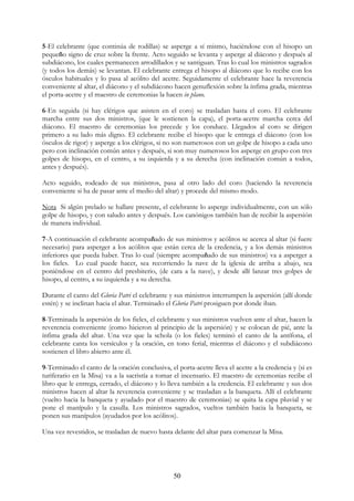5-El celebrante (que continúa de rodillas) se asperge a sí mismo, haciéndose con el hisopo un
pequeño signo de cruz sobre la frente. Acto seguido se levanta y asperge al diácono y después al
subdiácono, los cuales permanecen arrodillados y se santiguan. Tras lo cual los ministros sagrados
(y todos los demás) se levantan. El celebrante entrega el hisopo al diácono que lo recibe con los
ósculos habituales y lo pasa al acólito del acetre. Seguidamente el celebrante hace la reverencia
conveniente al altar, el diácono y el subdiácono hacen genuflexión sobre la ínfima grada, mientras
el porta-acetre y el maestro de ceremonias la hacen in plano.

6-En seguida (si hay clérigos que asisten en el coro) se trasladan hasta el coro. El celebrante
marcha entre sus dos ministros, (que le sostienen la capa), el porta-acetre marcha cerca del
diácono. El maestro de ceremonias los precede y los conduce. Llegados al coro se dirigen
primero a su lado más digno. El celebrante recibe el hisopo que le entrega el diácono (con los
ósculos de rigor) y asperge a los clérigos, si no son numerosos con un golpe de hisopo a cada uno
pero con inclinación común antes y después, si son muy numerosos los asperge en grupo con tres
golpes de hisopo, en el centro, a su izquierda y a su derecha (con inclinación común a todos,
antes y después).

Acto seguido, rodeado de sus ministros, pasa al otro lado del coro (haciendo la reverencia
conveniente si ha de pasar ante el medio del altar) y procede del mismo modo.

Nota Si algún prelado se hallare presente, el celebrante lo asperge individualmente, con un sólo
golpe de hisopo, y con saludo antes y después. Los canónigos también han de recibir la aspersión
de manera individual.

7-A continuación el celebrante acompañado de sus ministros y acólitos se acerca al altar (si fuere
necesario) para asperger a los acólitos que están cerca de la credencia, y a los demás ministros
inferiores que pueda haber. Tras lo cual (siempre acompañado de sus ministros) va a asperger a
los fieles. Lo cual puede hacer, sea recorriendo la nave de la iglesia de arriba a abajo, sea
poniéndose en el centro del presbiterio, (de cara a la nave), y desde allí lanzar tres golpes de
hisopo, al centro, a su izquierda y a su derecha.

Durante el canto del Gloria Patri el celebrante y sus ministros interrumpen la aspersión (allí donde
estén) y se inclinan hacia el altar. Terminado el Gloria Patri prosiguen por donde iban.

8-Terminada la aspersión de los fieles, el celebrante y sus ministros vuelven ante el altar, hacen la
reverencia conveniente (como hicieron al principio de la aspersión) y se colocan de pié, ante la
ínfima grada del altar. Una vez que la schola (o los fieles) terminó el canto de la antífona, el
celebrante canta los versículos y la oración, en tono ferial, mientras el diácono y el subdiácono
sostienen el libro abierto ante él.

9-Terminado el canto de la oración conclusiva, el porta-acetre lleva el acetre a la credencia y (si es
turiferario en la Misa) va a la sacristía a tomar el incensario. El maestro de ceremonias recibe el
libro que le entrega, cerrado, el diácono y lo lleva también a la credencia. El celebrante y sus dos
ministros hacen al altar la reverencia conveniente y se trasladan a la banqueta. Allí el celebrante
(vuelto hacia la banqueta y ayudado por el maestro de ceremonias) se quita la capa pluvial y se
pone el manípulo y la casulla. Los ministros sagrados, vueltos también hacia la banqueta, se
ponen sus manípulos (ayudados por los acólitos).

Una vez revestidos, se trasladan de nuevo hasta delante del altar para comenzar la Misa.




                                                 50
 