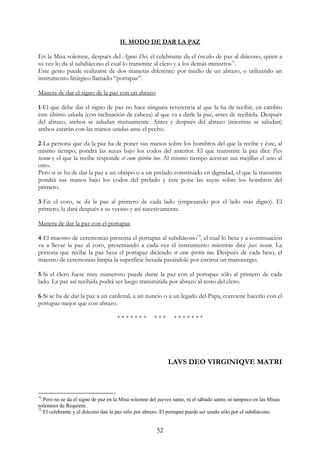 II. MODO DE DAR LA PAZ

En la Misa solemne, después del Agnus Dei, el celebrante da el ósculo de paz al diácono, quien a
su vez lo da al subdiácono el cual lo transmite al clero y a los demás ministros71.
Este gesto puede realizarse de dos maneras diferente: por medio de un abrazo, o utilizando un
instrumento litúrgico llamado “portapaz”.

Manera de dar el signo de la paz con un abrazo

1-El que debe dar el signo de paz no hace ninguna reverencia al que la ha de recibir, en cambio
éste último saluda (con inclinación de cabeza) al que va a darle la paz, antes de recibirla. Después
del abrazo, ambos se saludan mutuamente. Antes y después del abrazo (mientras se saludan)
ambos estarán con las manos unidas ante el pecho.

2-La persona que da la paz ha de poner sus manos sobre los hombros del que la recibe y éste, al
mismo tiempo, pondrá las suyas bajo los codos del anterior. El que transmite la paz dice Pax
tecum y el que la recibe responde et cum spiritu tuo. Al mismo tiempo acercan sus mejillas el uno al
otro.
Pero si se ha de dar la paz a un obispo o a un prelado constituido en dignidad, el que la transmite
pondrá sus manos bajo los codos del prelado y éste pone las suyas sobre los hombros del
primero.

3-En el coro, se da la paz al primero de cada lado (empezando por el lado más digno). El
primero, la dará después a su vecino y así sucesivamente.

Manera de dar la paz con el portapaz

4-El maestro de ceremonias presenta el portapaz al subdiácono72, el cual lo besa y a continuación
va a llevar la paz al coro, presentando a cada vez el instrumento mientras dice pax tecum. La
persona que recibe la paz besa el portapaz diciendo et cum spiritu tuo. Después de cada beso, el
maestro de ceremonias limpia la superficie besada pasándole por encima un manutergio.

5-Si el clero fuese muy numeroso puede darse la paz con el portapaz sólo al primero de cada
lado. La paz así recibida podrá ser luego transmitida por abrazo al resto del clero.

6-Si se ha de dar la paz a un cardenal, a un nuncio o a un legado del Papa, conviene hacerlo con el
portapaz mejor que con abrazo.

                                     *******          ***      *******




                                                            LAVS DEO VIRGINIQVE MATRI



71
   Pero no se da el signo de paz en la Misa solemne del jueves santo, ni el sábado santo, ni tampoco en las Misas
solemnes de Requiem.
72
   El celebrante y el diácono dan la paz sólo por abrazo. El portapaz puede ser usado sólo por el subdiácono.


                                                       52
 
