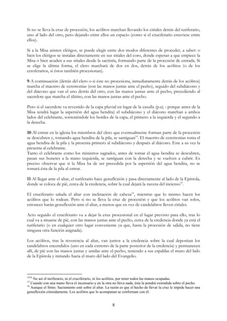 Si no se lleva la cruz de procesión, los acólitos marchan llevando los ciriales detrás del turiferario,
uno al lado del otro, pero dejando entre ellos un espacio (como si el cruciferario estuviese entre
ellos).

Si a la Misa asisten clérigos, se puede elegir entre dos modos diferentes de proceder, a saber: o
bien los clérigos se instalan directamente en sus sitiales del coro, donde esperan a que empiece la
Misa o bien acuden a sus sitiales desde la sacristía, formando parte de la procesión de entrada. Si
se elige la última forma, el clero marchará de dos en dos, detrás de los acólitos (o de los
ceroferarios, si éstos también procesionan).

9-A continuación (detrás del clero o si éste no procesiona, inmediatamente detrás de los acólitos)
marcha el maestro de ceremonias (con las manos juntas ante el pecho), seguido del subdiácono y
del diácono que van el uno detrás del otro, con las manos juntas ante el pecho, precediendo al
sacerdote que marcha el último, con las manos juntas ante el pecho.

Pero si el sacerdote va revestido de la capa pluvial en lugar de la casulla (p.ej. : porque antes de la
Misa tendrá lugar la aspersión del agua bendita) el subdiácono y el diácono marchan a ambos
lados del celebrante, sosteniéndole los bordes de la capa, el primero a la izquierda y el segundo a
la derecha.

10-Al entrar en la iglesia los miembros del clero que eventualmente forman parte de la procesión
se descubren y, tomando agua bendita de la pila, se santiguan14. El maestro de ceremonias toma el
agua bendita de la pila y la presenta primero al subdiácono y después al diácono. Este a su vez la
presenta al celebrante.
Tanto el celebrante como los ministros sagrados, antes de tomar el agua bendita se descubren,
pasan sus bonetes a la mano izquierda, se santiguan con la derecha y se vuelven a cubrir. Es
preciso observar que si la Misa ha de ser precedida por la aspersión del agua bendita, no se
tomará ésta de la pila al entrar.

11-Al llegar ante el altar, el turiferario hace genuflexión y pasa directamente al lado de la Epístola,
donde se coloca de pié, cerca de la credencia, sobre la cual dejará la naveta del incienso15.

El cruciferario saluda el altar con inclinación de cabeza16, mientras que lo mismo hacen los
acólitos que lo rodean. Pero si no se lleva la cruz de procesión y que los acólitos van solos,
entonces harán genuflexión ante el altar, a menos que en vez de candelabros lleven ciriales.

Acto seguido el cruciferario va a dejar la cruz procesional en el lugar previsto para ello, tras lo
cual va a situarse de pié, con las manos juntas ante el pecho, cerca de la credencia donde ya está el
turiferario (o en cualquier otro lugar conveniente ya que, hasta la procesión de salida, no tiene
ninguna otra función asignada).

Los acólitos, tras la reverencia al altar, van juntos a la credencia sobre la cual depositan los
candelabros encendidos (uno en cada extremo de la parte posterior de la credencia) y permanecen
allí, de pié con las manos juntas y unidas ante el pecho, teniendo a sus espaldas el muro del lado
de la Epístola y mirando hacia el muro del lado del Evangelio.



1414
    No así el turiferario, ni el cruciferario, ni los acólitos, por tener todos las manos ocupadas.
15
   Cuando con una mano lleva el incensario y en la otra no lleva nada, ésta la pondrá extendida sobre el pecho.
16
   Aunque el Stmo. Sacramento esté sobre el altar. La razón es que el hecho de llevar la cruz le impide hacer una
genuflexión cómodamente. Los acólitos que lo acompanan se conforman con él.


                                                       8
 