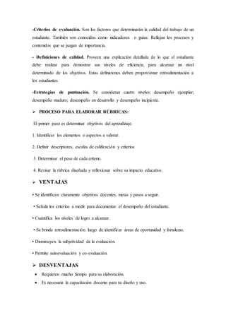 -Criterios de evaluación. Son los factores que determinarán la calidad del trabajo de un
estudiante. También son conocidos como indicadores o guías. Reflejan los procesos y
contenidos que se juzgan de importancia.
- Definiciones de calidad. Proveen una explicación detallada de lo que el estudiante
debe realizar para demostrar sus niveles de eficiencia, para alcanzar un nivel
determinado de los objetivos. Estas definiciones deben proporcionar retroalimentación a
los estudiantes.
-Estrategias de puntuación. Se consideran cuatro niveles: desempeño ejemplar;
desempeño maduro; desempeño en desarrollo y desempeño incipiente.
 PROCESO PARA ELABORAR RÚBRICAS:
El primer paso es determinar objetivos del aprendizaje.
1. Identificar los elementos o aspectos a valorar.
2. Definir descriptores, escalas de calificación y criterios
3. Determinar el peso de cada criterio.
4. Revisar la rúbrica diseñada y reflexionar sobre su impacto educativo.
 VENTAJAS
• Se identifican claramente objetivos docentes, metas y pasos a seguir.
• Señala los criterios a medir para documentar el desempeño del estudiante.
• Cuantifica los niveles de logro a alcanzar.
• Se brinda retroalimentación luego de identificar áreas de oportunidad y fortalezas.
• Disminuyen la subjetividad de la evaluación.
• Permite autoevaluación y co-evaluación.
 DESVENTAJAS
 Requieren mucho tiempo para su elaboración.
 Es necesaria la capacitación docente para su diseño y uso.
 