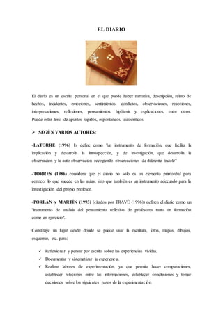 EL DIARIO
El diario es un escrito personal en el que puede haber narrativa, descripción, relato de
hechos, incidentes, emociones, sentimientos, conflictos, observaciones, reacciones,
interpretaciones, reflexiones, pensamientos, hipótesis y explicaciones, entre otros.
Puede estar lleno de apuntes rápidos, espontáneos, autocríticos.
 SEGÚN VARIOS AUTORES:
-LATORRE (1996) lo define como "un instrumento de formación, que facilita la
implicación y desarrolla la introspección, y de investigación, que desarrolla la
observación y la auto observación recogiendo observaciones de diferente índole”
-TORRES (1986) considera que el diario no sólo es un elemento primordial para
conocer lo que sucede en las aulas, sino que también es un instrumento adecuado para la
investigación del propio profesor.
-PORLÁN y MARTÍN (1993) (citados por TRAVÉ (1996)) definen el diario como un
"instrumento de análisis del pensamiento reflexivo de profesores tanto en formación
como en ejercicio".
Constituye un lugar desde donde se puede usar la escritura, fotos, mapas, dibujos,
esquemas, etc. para:
 Reflexionar y pensar por escrito sobre las experiencias vividas.
 Documentar y sistematizar la experiencia.
 Realizar labores de experimentación, ya que permite hacer comparaciones,
establecer relaciones entre las informaciones, establecer conclusiones y tomar
decisiones sobre los siguientes pasos de la experimentación.
 