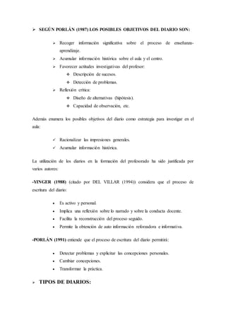  SEGÚN PORLÁN (1987) LOS POSIBLES OBJETIVOS DEL DIARIO SON:
 Recoger información significativa sobre el proceso de enseñanza-
aprendizaje.
 Acumular información histórica sobre el aula y el centro.
 Favorecer actitudes investigativas del profesor:
 Descripción de sucesos.
 Detección de problemas.
 Reflexión crítica:
 Diseño de alternativas (hipótesis).
 Capacidad de observación, etc.
Además enumera los posibles objetivos del diario como estrategia para investigar en el
aula:
 Racionalizar las impresiones generales.
 Acumular información histórica.
La utilización de los diarios en la formación del profesorado ha sido justificada por
varios autores:
-YINGER (1988) (citado por DEL VILLAR (1994)) considera que el proceso de
escritura del diario:
 Es activo y personal.
 Implica una reflexión sobre lo narrado y sobre la conducta docente.
 Facilita la reconstrucción del proceso seguido.
 Permite la obtención de auto información reforzadora e informativa.
-PORLÁN (1991) entiende que el proceso de escritura del diario permitirá:
 Detectar problemas y explicitar las concepciones personales.
 Cambiar concepciones.
 Transformar la práctica.
 TIPOS DE DIARIOS:
 
