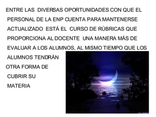 ENTRE LAS  DIVERSAS OPORTUNIDADES CON QUE EL PERSONAL DE LA ENP CUENTA PARA MANTENERSE ACTUALIZADO  ESTÁ EL  CURSO DE RÚBRICAS QUE PROPORCIONA AL DOCENTE  UNA MANERA MÁS DE EVALUAR A LOS ALUMNOS, AL MISMO TIEMPO QUE LOS ALUMNOS TENDRÁN OTRA FORMA DE CUBRIR SU MATERIA 